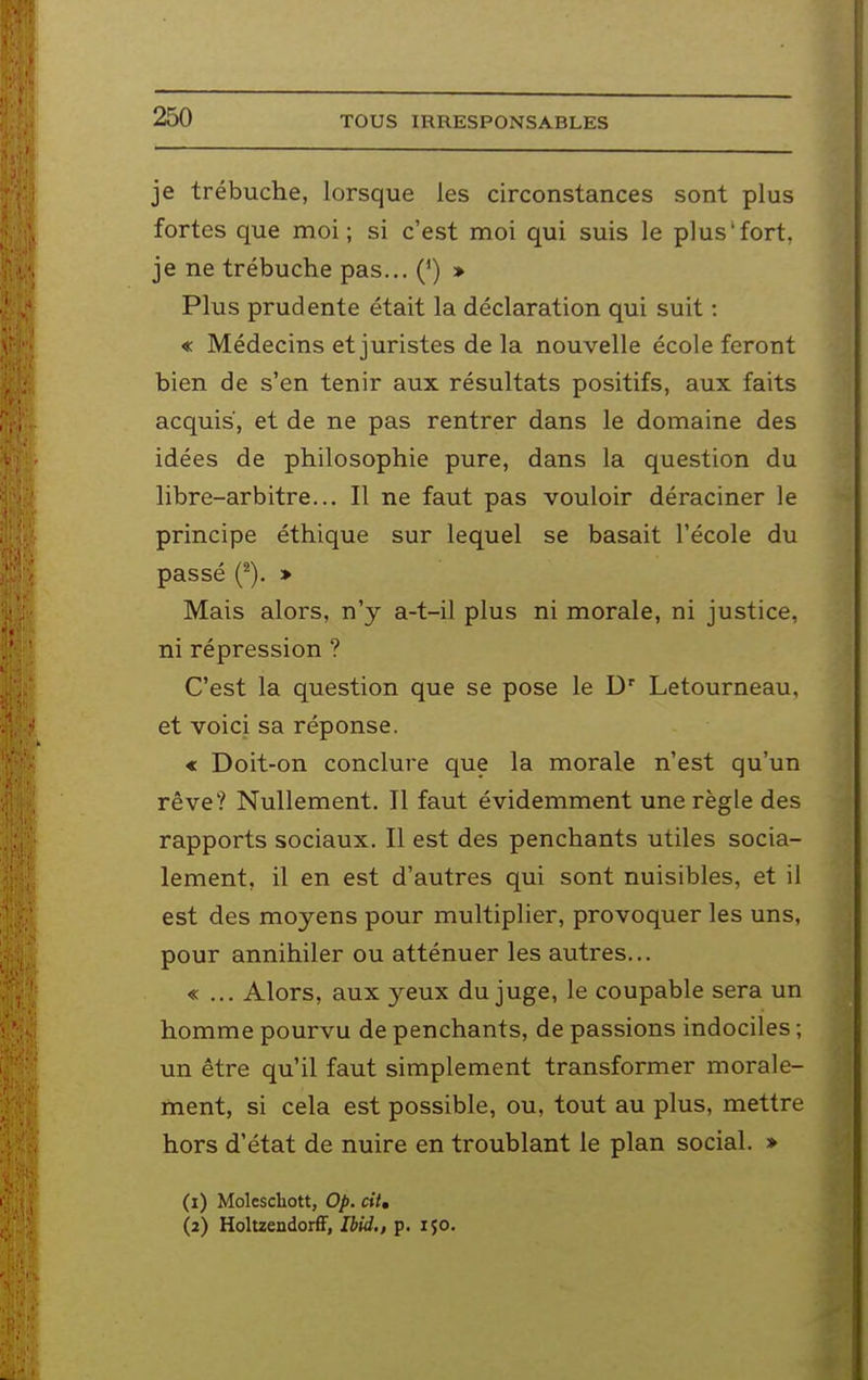 je trébuche, lorsque les circonstances sont plus fortes que moi; si c'est moi qui suis le plus'fort, je ne trébuche pas... (*) » Plus prudente était la déclaration qui suit : « Médecins et juristes delà nouvelle école feront bien de s'en tenir aux résultats positifs, aux faits acquis, et de ne pas rentrer dans le domaine des idées de philosophie pure, dans la question du libre-arbitre... Il ne faut pas vouloir déraciner le principe éthique sur lequel se basait l'école du passé (^). » Mais alors, n'y a-t-il plus ni morale, ni justice, ni répression ? C'est la question que se pose le D' Letourneau, et voici sa réponse. « Doit-on conclure que la morale n'est qu'un rêve? Nullement. Il faut évidemment une règle des rapports sociaux. Il est des penchants utiles socia- lement, il en est d'autres qui sont nuisibles, et il est des moyens pour multiplier, provoquer les uns, pour annihiler ou atténuer les autres... «... Alors, aux yeux du juge, le coupable sera un homme pourvu de penchants, de passions indociles ; un être qu'il faut simplement transformer morale- ment, si cela est possible, ou, tout au plus, mettre hors d'état de nuire en troublant le plan social. » (1) Moleschott, Op. cil, (2) HoltzendorfF, Ihid,, p. ijo.