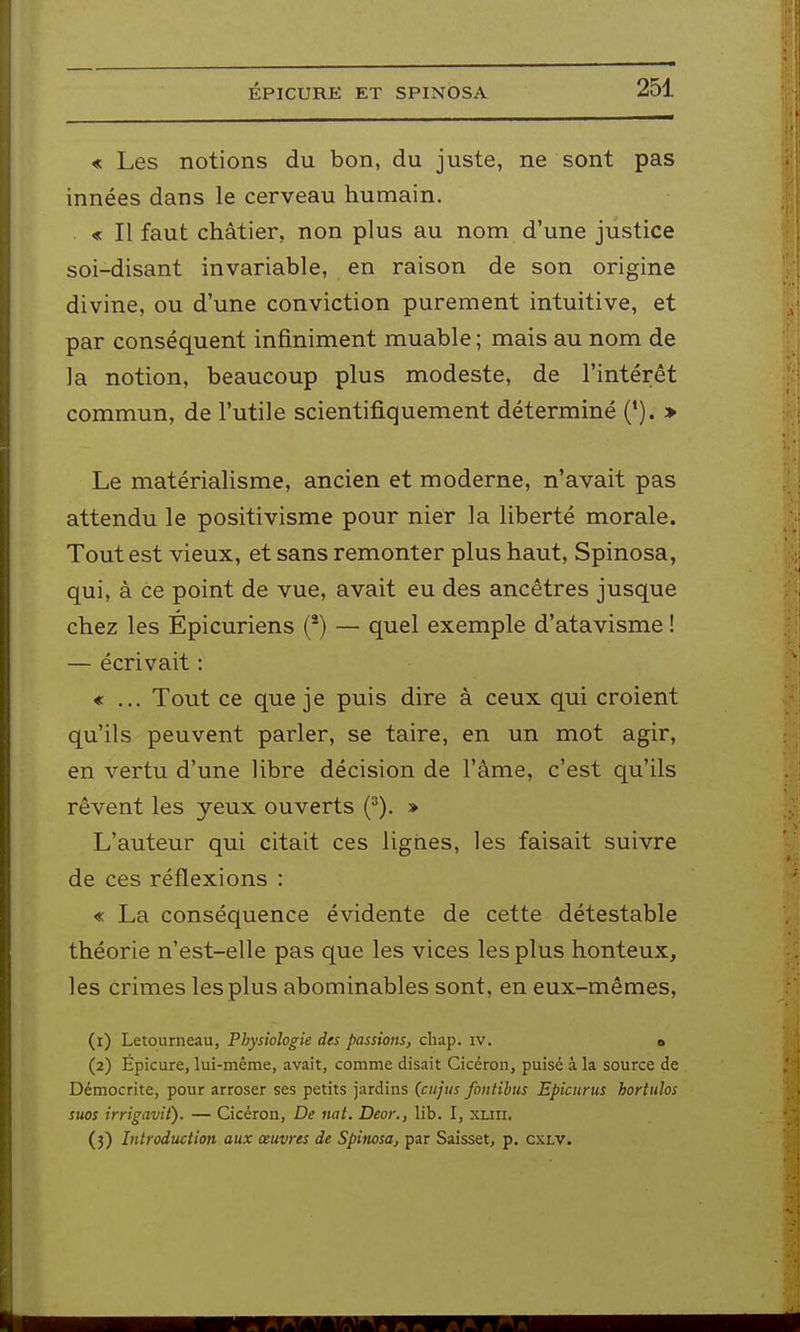 « Les notions du bon, du juste, ne sont pas innées dans le cerveau humain. « Il faut châtier, non plus au nom d'une justice soi-disant invariable, en raison de son origine divine, ou d'une conviction purement intuitive, et par conséquent infiniment muable ; mais au nom de la notion, beaucoup plus modeste, de l'intérêt commun, de l'utile scientifiquement déterminé (*). > Le matérialisme, ancien et moderne, n'avait pas attendu le positivisme pour nier la liberté morale. Tout est vieux, et sans remonter plus haut, Spinosa, qui, à ce point de vue, avait eu des ancêtres jusque chez les Épicuriens (*) — quel exemple d'atavisme ! — écrivait : « ... Tout ce que je puis dire à ceux qui croient qu'ils peuvent parler, se taire, en un mot agir, en vertu d'une libre décision de l'âme, c'est qu'ils rêvent les yeux ouverts (^). » L'auteur qui citait ces lignes, les faisait suivre de ces réflexions : « La conséquence évidente de cette détestable théorie n'est-elle pas que les vices les plus honteux, les crimes les plus abominables sont, en eux-mêmes, (1) Letourneau, Physiologie des passions, cliap. iv. » (2) Épicure, lui-même, avait, comme disait Cicéroii, puisé à la source de Démocrite, pour arroser ses petits jardins (ciijus fontibus Epicurus hortulos suas irrigavit). — Cicéron, De nat. Deor., lib. I, xliii. (3) Introduction aux œuvres de Spinosa, par Saisset, p. cxlv.