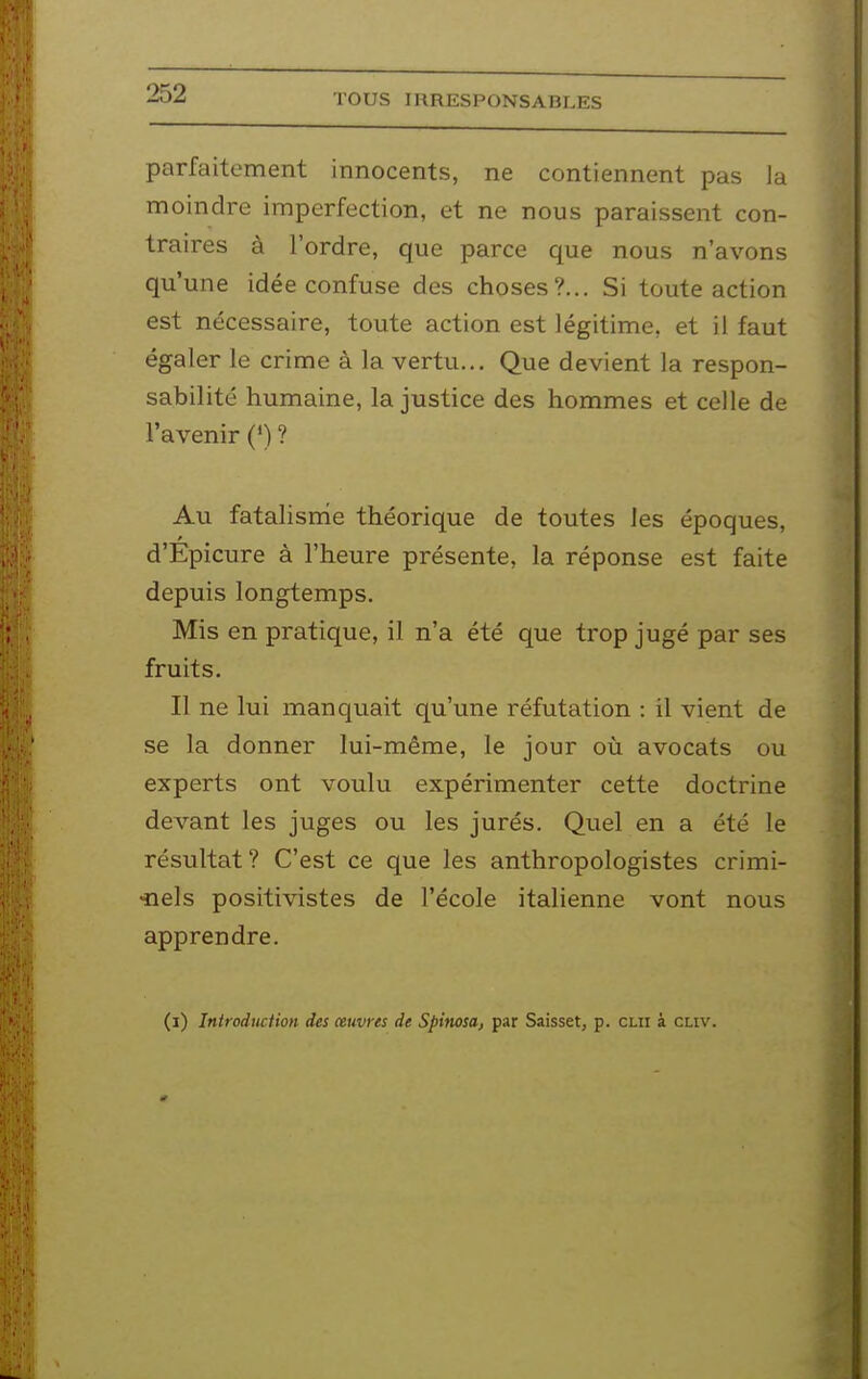 parfaitement innocents, ne contiennent pas la moindre imperfection, et ne nous paraissent con- traires à l'ordre, que parce que nous n'avons qu'une idée confuse des choses?... Si toute action est nécessaire, toute action est légitime, et il faut égaler le crime à la vertu... Que devient la respon- sabilité humaine, la justice des hommes et celle de l'avenir (') ? Au fatalisrrie théorique de toutes les époques, d'Epicure à l'heure présente, la réponse est faite depuis longtemps. Mis en pratique, il n'a été que trop jugé par ses fruits. Il ne lui manquait qu'une réfutation : il vient de se la donner lui-même, le jour où avocats ou experts ont voulu expérimenter cette doctrine devant les juges ou les jurés. Quel en a été le résultat? C'est ce que les anthropologistes crimi- •nels positivistes de l'école italienne vont nous apprendre.