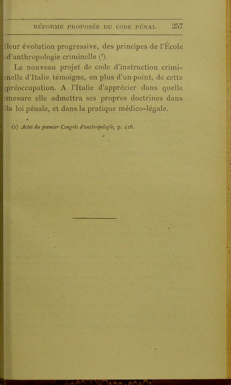 leur évolution progressive, des principes de l'École d'anthropologie criminelle ('). Le nouveau projet de code d'instruction, crimi- nelle d'Italie témoigne, en plus d'un point, de cette tpréoccupation. A l'Italie d'apprécier dans quelle ■mesure elle admettra ses propres doctrines dans la loi pénale, et dans la pratique médico-légale.