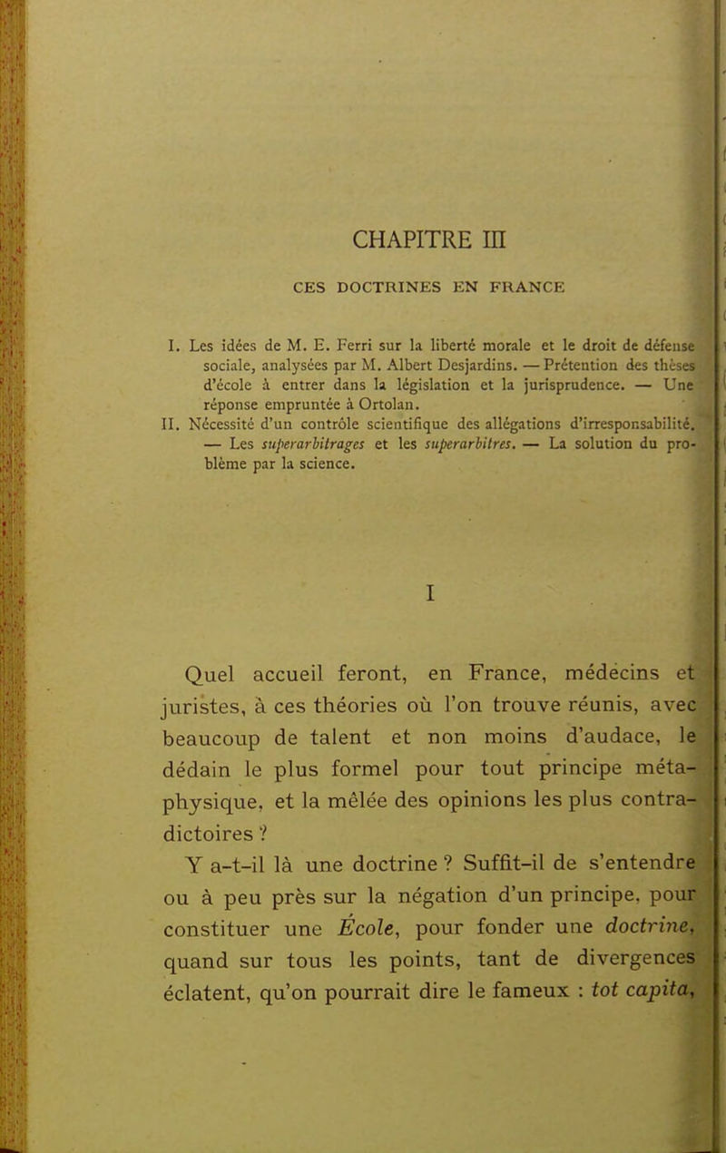 CHAPITRE m CES DOCTRINES EN FRANCE I. Les idées de M. E. Ferri sur la liberté morale et le droit de défense sociale, analysées par M. Albert Desjardins. —Prétention des thèses d'école à entrer dans la législation et la jurisprudence. — Une réponse empruntée à Ortolan. II. Nécessité d'un contrôle scientifique des allégations d'irresponsabilité. — Les superarbitrages et les siiperarbitres. — La solution du pro- blème par la science. I Quel accueil feront, en France, médëcins et juristes, à ces théories où l'on trouve réunis, avec beaucoup de talent et non moins d'audace, le dédain le plus formel pour tout principe méta- physique, et la mêlée des opinions les plus contra- dictoires ? Y a-t-il là une doctrine ? Suffit-il de s'entendre ou à peu près sur la négation d'un principe, pour constituer une École, pour fonder une doctrine, quand sur tous les points, tant de divergences éclatent, qu'on pourrait dire le fameux : tôt capita,