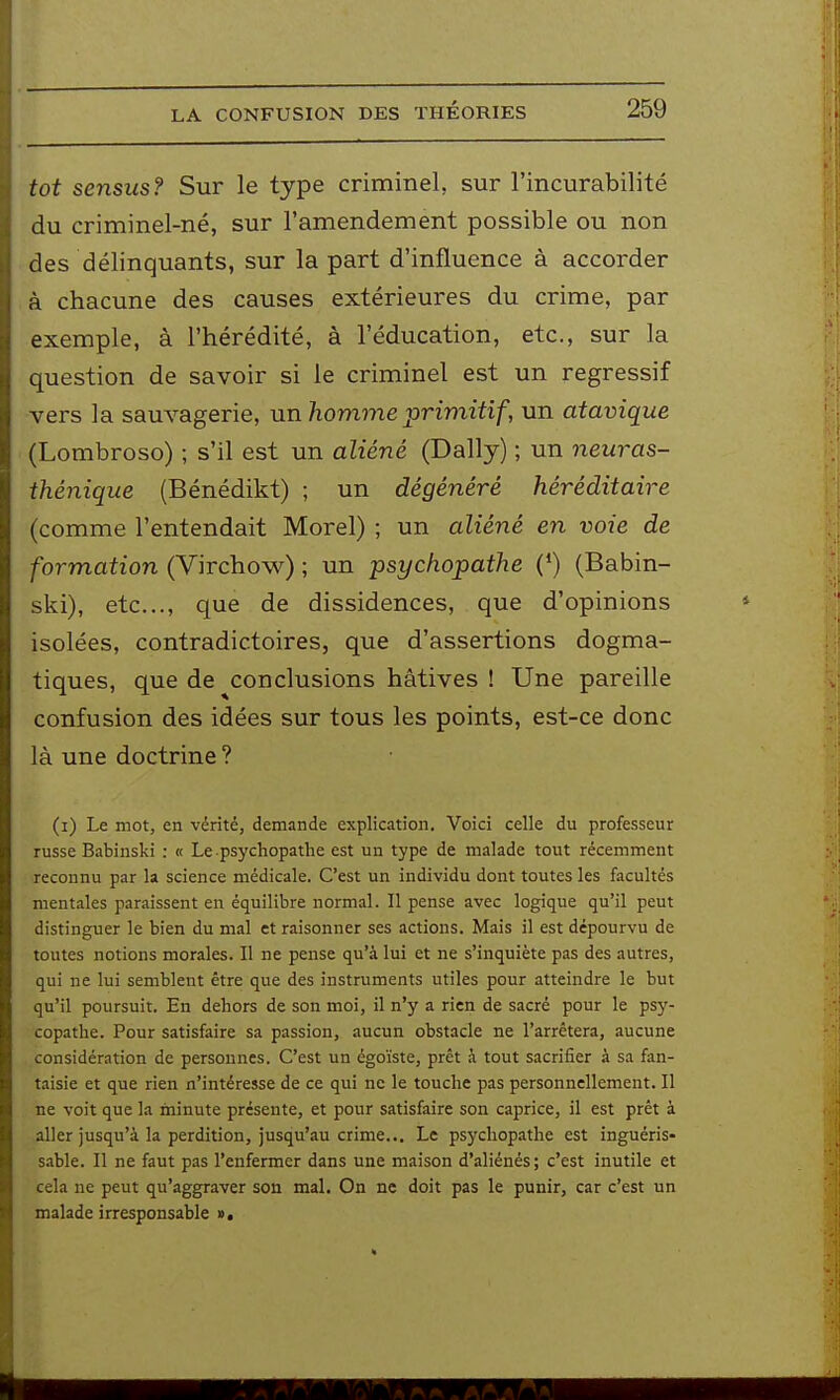 LA CONFUSION DES THEORIES tôt sensus? Sur le type criminel, sur l'incurabilité du criminel-né, sur l'amendement possible ou non des délinquants, sur la part d'influence à accorder à chacune des causes extérieures du crime, par exemple, à l'hérédité, à l'éducation, etc., sur la question de savoir si le criminel est un régressif vers la sauvagerie, un homme primitif, un atavique (Lombroso) ; s'il est un aliéné (Daily) ; un neuras- thénique (Bénédikt) ; un dégénéré héréditaire (comme l'entendait Morel) ; un aliéné en voie de formation (Virchow) ; un psychopathe (*) (Babin- ski), etc., c[ue de dissidences, que d'opinions isolées, contradictoires, que d'assertions dogma- tiques, que de conclusions hâtives ! Une pareille confusion des idées sur tous les points, est-ce donc là une doctrine ? (i) Le mot, en vérité, demande explication. Voici celle du professeur russe Babinski : « Le psychopathe est un type de malade tout récemment reconnu par la science médicale. C'est un individu dont toutes les facultés mentales paraissent en équilibre normal. Il pense avec logique qu'il peut distinguer le bien du mal et raisonner ses actions. Mais il est dépourvu de toutes notions morales. Il ne pense qu'à lui et ne s'inquiète pas des autres, qui ne lui semblent être que des instruments utiles pour atteindre le but qu'il poursuit. En dehors de son moi, il n'y a rien de sacré pour le psy- copathe. Pour satisfaire sa passion, aucun obstacle ne l'arrêtera, aucune considération de personnes. C'est un égoïste, prêt h tout sacrifier à sa fan- taisie et que rien n'intéresse de ce qui ne le touche pas personnellement. Il ne voit que la minute présente, et pour satisfaire son caprice, il est prêt à aller jusqu'à la perdition, jusqu'au crime... Le psychopathe est inguéris- sable. Il ne faut pas l'enfermer dans une maison d'aliénés; c'est inutile et cela ne peut qu'aggraver son mal. On ne doit pas le punir, car c'est un malade irresponsable ». M