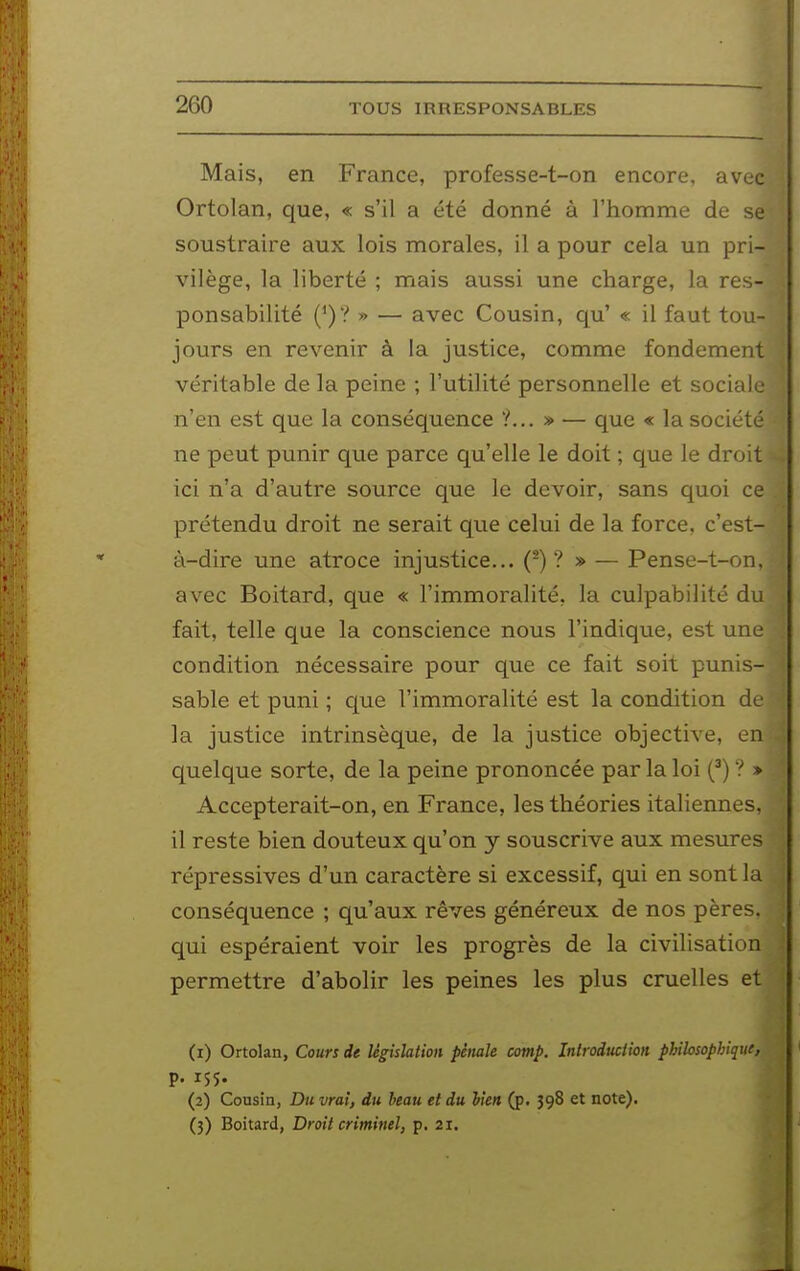 Mais, en France, professe-t-on encore, avec Ortolan, que, « s'il a été donné à l'homme de se soustraire aux lois morales, il a pour cela un pri- vilège, la liberté ; mais aussi une charge, la res- ponsabilité (^)? » — avec Cousin, qu' « il faut tou- jours en revenir à la justice, comme fondement véritable de la peine ; l'utilité personnelle et sociale n'en est que la conséquence ?... » — que « la société ne peut punir que parce qu'elle le doit ; que le droit ici n'a d'autre source que le devoir, sans quoi ce prétendu droit ne serait que celui de la force, c'est- à-dire une atroce injustice... (-) ?» — Pense-t-on, avec Boitard, que « l'immoralité, la culpabilité du fait, telle que la conscience nous l'indique, est une condition nécessaire pour que ce fait soit punis- sable et puni ; c|ue l'immoralité est la condition de la justice intrinsèque, de la justice objective, en quelque sorte, de la peine prononcée par la loi (^) ? » Accepterait-on, en France, les théories italiennes, il reste bien douteux qu'on y souscrive aux mesures répressives d'un caractère si excessif, qui en sont la conséquence ; qu'aux rêves généreux de nos pères, qui espéraient voir les progrès de la civilisation permettre d'abolir les peines les plus cruelles et (1) Ortolan, Cours de législation pénale comp. Iniroduciion philosophique, p. 155. (2) Cousin, Du vrai, du beau et du bien (p. J98 et note). (3) Boitard, Droit criminel, p. 21.