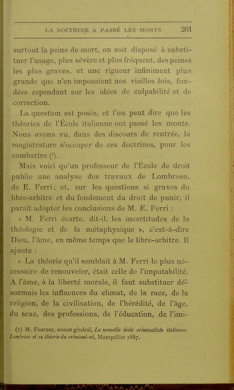 surtout la peine de mort, on soit disposé à substi- tuer l'usage, plus sévère et plus fréquent, des peines les plus graves, et une rigueur infiniment plus grande que n'en imposaient nos vieilles lois, fon- dées cependant sur les idées de culpabilité et de correction. La question est posée, et l'on peut dire que les théories de l'École italienne ont passé les monts. Nous avons vu, dans des discours de rentrée, la magistrature s'occuper de ces doctrines, pour les combattre ('). Mais v^oici qu'un professeur de l'Ecole de droit publie une analyse des travaux de Lombroso, de E. Ferri; et, sur les questions si graves du libre-arbitre et du fondement du droit de punir, il paraît adopter les conclusions de M. E. Ferri : « M. Ferri écarte, dit-il, les incertitudes de la théologie et de la métaphysique », c'est-à-dire Dieu, l'âme, en même temps que le libre-arbitre. Il ajoute : « La théorie qu'il semblait à M. Ferri le plus né- cessaire de renouveler, était celle de l'imputabilité. A l'âme, à la liberté morale, il faut substituer dé- sormais les influences du climat, de la race, de la religion, de la civilisation, de l'hérédité, de l'âge, du sexe, des professions, de l'éducation, de l'imi- (i) M. Fournez, avocat général, id «oîw«Z/e école criminaliste italienne. Lombroso et sa théorie du criminel-né^ Montpellier 1887.