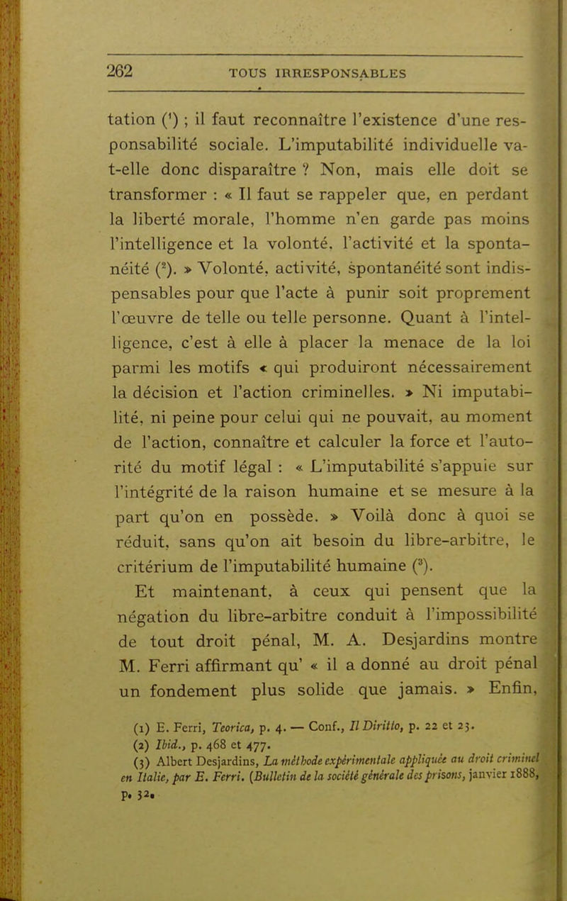 tation (') ; il faut reconnaître l'existence d'une res- ponsabilité sociale. L'imputabilité individuelle va- t-elle donc disparaître ? Non, mais elle doit se transformer : « Il faut se rappeler que, en perdant la liberté morale, l'homme n'en garde pas moins l'intelligence et la volonté, l'activité et la sponta- néité (^). » Volonté, activité, spontanéité sont indis- pensables pour que l'acte à punir soit proprement l'œuvre de telle ou telle personne. Quant à l'intel- ligence, c'est à elle à placer la menace de la loi parmi les motifs « qui produiront nécessairement la décision et l'action criminelles. > Ni imputabi- lité, ni peine pour celui qui ne pouvait, au moment de l'action, connaître et calculer la force et l'auto- rité du motif légal : « L'imputabilité s'appuie sur l'intégrité de la raison humaine et se mesure à la part qu'on en possède. » Voilà donc à quoi se réduit, sans qu'on ait besoin du libre-arbitre, le critérium de l'imputabilité humaine (^). Et maintenant, à ceux qui pensent que la négation du libre-arbitre conduit à l'impossibilité de tout droit pénal, M. A. Desjardins montre M. Ferri affirmant qu' « il a donné au droit pénal un fondement plus solide que jamais. > Enfin, (1) E. Ferri, Teorîca, p. 4. — Conf., IlDiritto, p. 22 et 23. (2) ÎUd., p. 468 et 477. (3) Albert Desjardins, La méthode expérimentale appliqua au droit criminel en Italie, par E. Ferri. {Bulletin de la société générale des prisons, janvier 1888, p. 32.