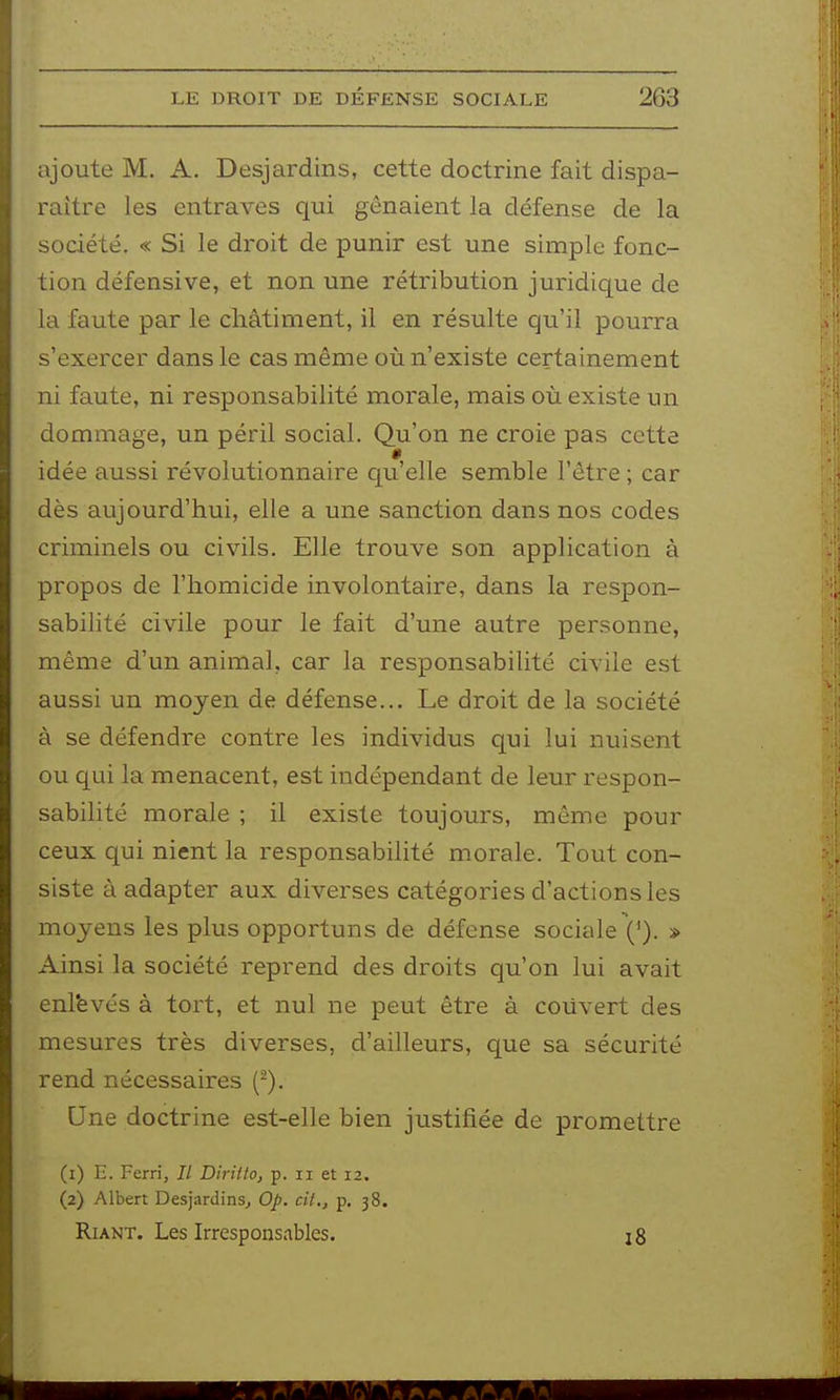 ajoute M. A. Desjardins, cette doctrine fait dispa- raître les entraves qui gênaient la défense de la société. « Si le droit de punir est une simple fonc- tion défensive, et non une rétribution juridique de la faute par le châtiment, il en résulte qu'il pourra s'exercer dans le cas même où n'existe certainement ni faute, ni responsabilité morale, mais où existe un dommage, un péril social. Qu'on ne croie pas cette idée aussi révolutionnaire qu'elle semble l'être ; car dès aujourd'hui, elle a une sanction dans nos codes criminels ou civils. Elle trouve son application à propos de l'homicide involontaire, dans la respon- sabilité civile pour le fait d'une autre personne, même d'un animal, car la responsabilité civile est aussi un moyen de défense... Le droit de la société à se défendre contre les individus qui lui nuisent ou qui la menacent, est indépendant de leur respon- sabilité morale ; il existe toujours, même pour ceux qui nient la responsabilité morale. Tout con- siste à adapter aux diverses catégories d'actions les moyens les plus opportuns de défense sociale ('). » Ainsi la société reprend des droits qu'on lui avait enl'evés à tort, et nul ne peut être à couvert des mesures très diverses, d'ailleurs, que sa sécurité rend nécessaires (^). Une doctrine est-elle bien justifiée de promettre (1) E. Ferri, Il Diritto, p. ii et 12. (2) Albert Desjardins^ Op. cit., p. 38. Riant. Les Irresponsables. 18