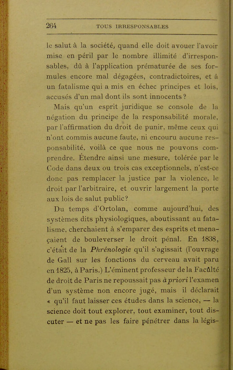 le salut à la société, quand elle doit avouer l'avoir mise en péril par le nombre illimité d'irrespon- sables, dû à l'application prématurée de ses for- mules encore mal dégagées, contradictoires, et à un fatalisme qui a mis en échec principes et lois, accusés d'un mal dont ils sont innocents ? Mais qu'un esprit juridique se console de la négation du principe de la responsabilité morale, par l'affirmation du droit de punir, même ceux qui n'ont commis aucune faute, ni encouru aucune res- ponsabilité, voilà ce que nous ne pouvons com- prendre. Étendre ainsi une mesure, tolérée par le Code dans deux ou trois cas exceptionnels, n'est-ce donc pas remplacer la justice par la violence, le droit par l'arbitraire, et ouvrir largement la porte aux lois de salut public? Du temps d'Ortolan, comme aujourd'hui, des systèmes dits physiologiques, aboutissant au fata- lisme, cherchaient à s'emparer des esprits et mena- çaient de bouleverser le droit pénal. En 1838, c'était de la Phrénologie qu'il s'agissait (l'ouvrage de Gall sur les fonctions du cerveau avait paru en 1825, à Paris.) L'éminent professeur de la Facûlté de droit de Paris ne repoussait pas àpriori l'examen d'un système non encore jugé, mais il déclarait « qu'il faut laisser ces études dans la science, — la science doit tout explorer, tout examiner, tout dis- cuter — et ne pas les faire pénétrer dans la légis-
