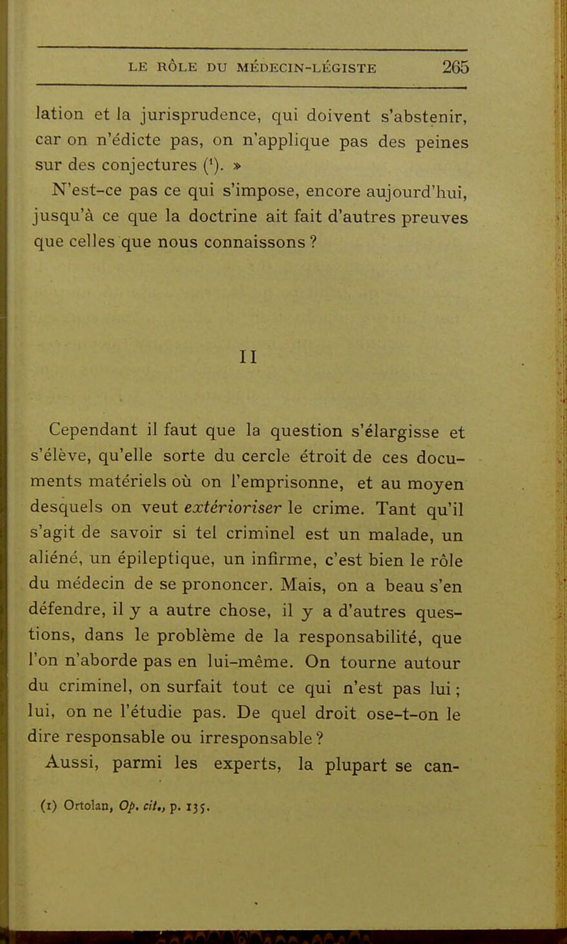 lation et la jurisprudence, qui doivent s'abstenir, car on n'édicte pas, on n'applique pas des peines sur des conjectures (*). s> N'est-ce pas ce qui s'impose, encore aujourd'hui, jusqu'à ce que la doctrine ait fait d'autres preuves que celles que nous connaissons ? II Cependant il faut que la question s'élargisse et s'élève, qu'elle sorte du cercle étroit de ces docu- ments matériels où on l'emprisonne, et au moyen desquels on veut extérioriser le crime. Tant qu'il s'agit de savoir si tel criminel est un malade, un aliéné, un épileptique, un infirme, c'est bien le rôle du médecin de se prononcer. Mais, on a beau s'en défendre, il y a autre chose, il y a d'autres ques- tions, dans le problème de la responsabilité, que l'on n'aborde pas en lui-même. On tourne autour du criminel, on surfait tout ce qui n'est pas lui ; lui, on ne l'étudié pas. De quel droit ose-t-on le dire responsable ou irresponsable ? Aussi, parmi les experts, la plupart se can- (i) Ortolan, Op. cii„ p. 135.