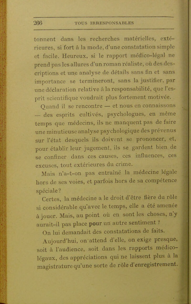 tonnent dans les recherches matérielles, exté- rieures, si fort à la mode, d'une constatation simple et facile. Heureux, si le rapport médico-légal ne prend pas les allures d'un roman réaliste, où des des- criptions et une analyse de détails sans fin et sans importance se termineront, sans la justifier, par une déclaration relative à la responsabilité, que l'es- prit scientifique voudrait plus fortement motivée. Quand il se rencontre — et nous en connaissons — des esprits cultivés, psychologues, en même temps que médecins, ils ne manquent pas de faire une minutieuse analyse psychologique des prévenus sur l'état desquels ils doivent se prononcer, et, pour établir leur jugement, ils se gardent bien de se confiner dans ces causes, ces influences, ces excuses, tout extérieures du crime. Mais n'a-t-on pas entraîné la médecine légale hors de ses voies, et parfois hors de sa compétence spéciale? Certes, la médecine a le droit d'être fière du rôle si considérable qu'avec le temps, elle a été amenée à jouer. Mais, au point où en sont les choses, n'y aurait-il pas place pour un autre sentiment ? On lui demandait des constatations de faits. Aujourd'hui, on attend d'elle, on exige presque, soit à l'audience, soit dans les rapports médico- légaux, des appréciations qui ne laissent plus à la magistrature qu'une sorte de rôle d'enregistrement.