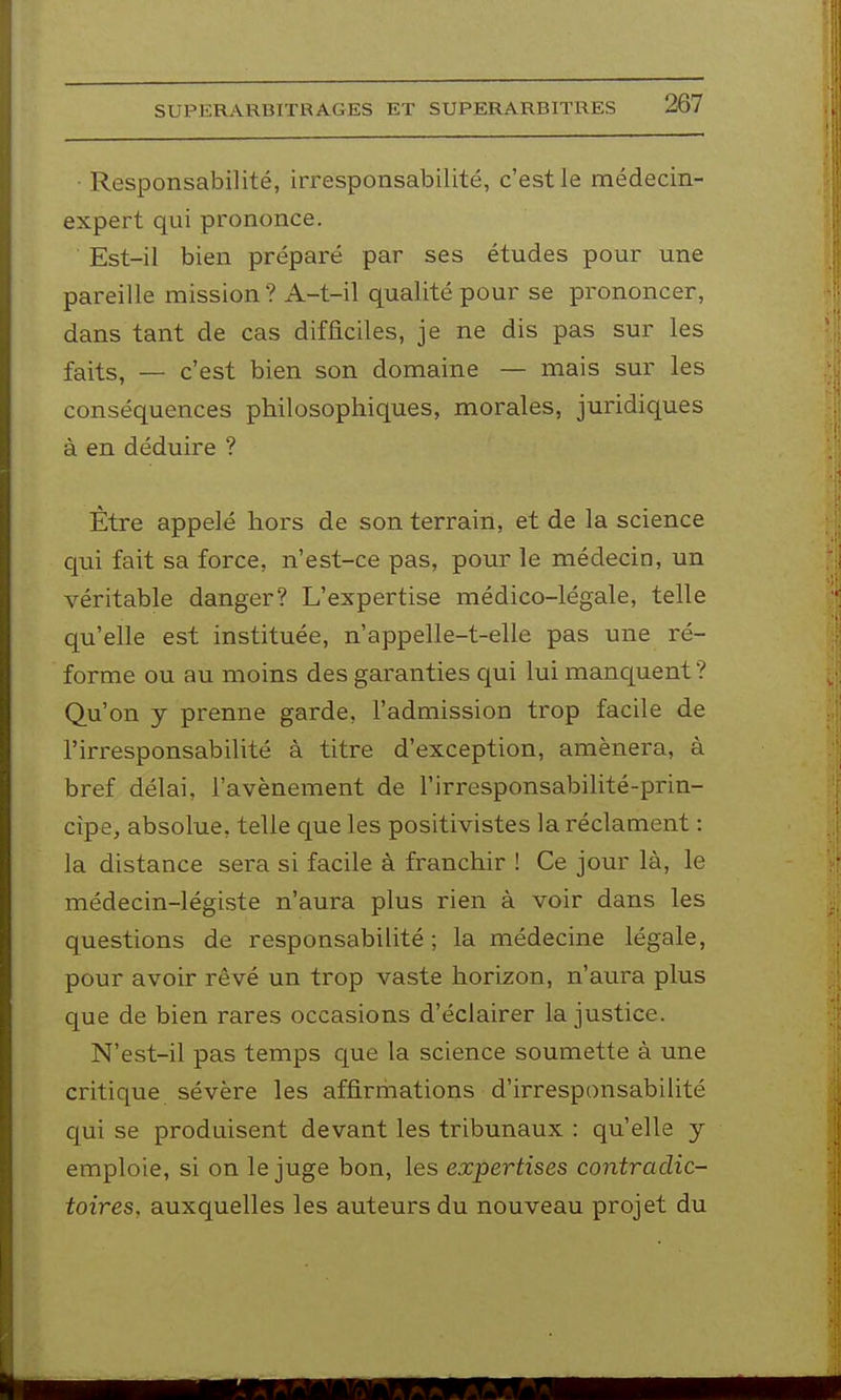 • Responsabilité, irresponsabilité, c'est le médecin- expert qui prononce. Est-il bien préparé par ses études pour une pareille mission? A-t-il qualité pour se prononcer, dans tant de cas difficiles, je ne dis pas sur les faits, — c'est bien son domaine — mais sur les conséquences philosophiques, morales, juridiques à en déduire ? Être appelé hors de son terrain, et de la science qui fait sa force, n'est-ce pas, pour le médecin, un véritable danger? L'expertise médico-légale, telle qu'elle est instituée, n'appelle-t-elle pas une ré- forme ou au moins des garanties qui lui manquent ? Qu'on y prenne garde, l'admission trop facile de l'irresponsabilité à titre d'exception, amènera, à bref délai, l'avènement de l'irresponsabilité-prin- cîpe, absolue, telle que les positivistes la réclament : la distance sera si facile à franchir ! Ce jour là, le médecin-légiste n'aura plus rien à voir dans les questions de responsabilité; la médecine légale, pour avoir rêvé un trop vaste horizon, n'aura plus que de bien rares occasions d'éclairer la justice. N'est-il pas temps que la science soumette à une critique sévère les affirmations d'irresponsabilité qui se produisent devant les tribunaux : qu'elle y emploie, si on le juge bon, les expertises contradic- toires, auxquelles les auteurs du nouveau projet du