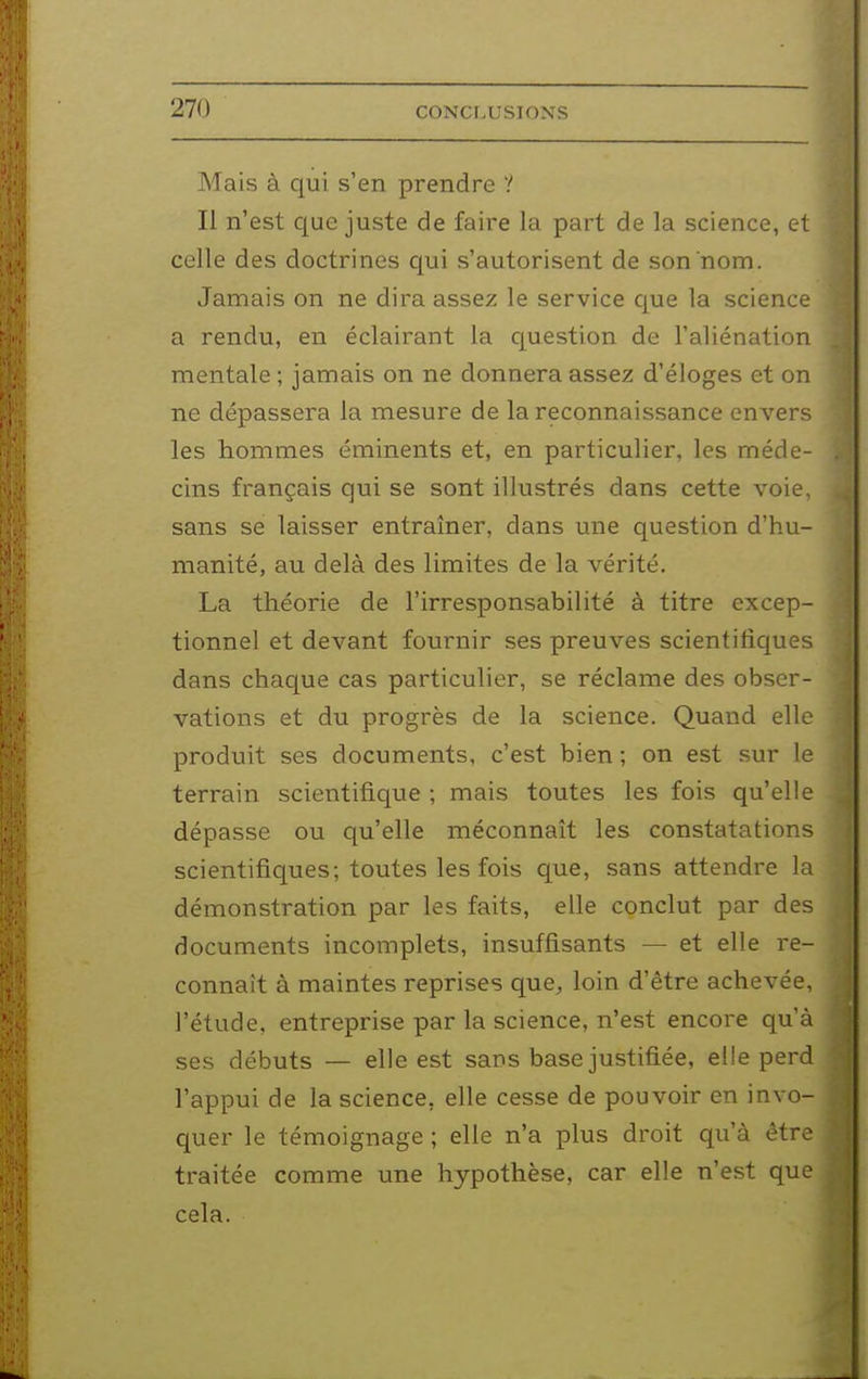 Mais à qui s'en prendre ? Il n'est que juste de faire la part de la science, et celle des doctrines qui s'autorisent de son nom. Jamais on ne dira assez le service que la science a rendu, en éclairant la cjuestion de l'aliénation mentale ; jamais on ne donnera assez d'éloges et on ne dépassera la mesure de la reconnaissance envers les hommes éminents et, en particulier, les méde- cins français qui se sont illustrés dans cette voie, sans se laisser entraîner, dans une question d'hu- manité, au delà des limites de la vérité. La théorie de l'irresponsabilité à titre excep- tionnel et devant fournir ses preuves scientifiques dans chaque cas particulier, se réclame des obser- vations et du progrès de la science. Quand elle produit ses documents, c'est bien ; on est sur le terrain scientifique ; mais toutes les fois qu'elle dépasse ou qu'elle méconnaît les constatations scientifiques; toutes les fois que, sans attendre la démonstration par les faits, elle conclut par des documents incomplets, insuffisants — et elle re- connaît à maintes reprises que^ loin d'être achevée, l'étude, entreprise par la science, n'est encore qu'à ses débuts — elle est sans base justifiée, elle perd l'appui de la science, elle cesse de pouvoir en invo- quer le témoignage ; elle n'a plus droit qu'à être traitée comme une hypothèse, car elle n'est que cela. à