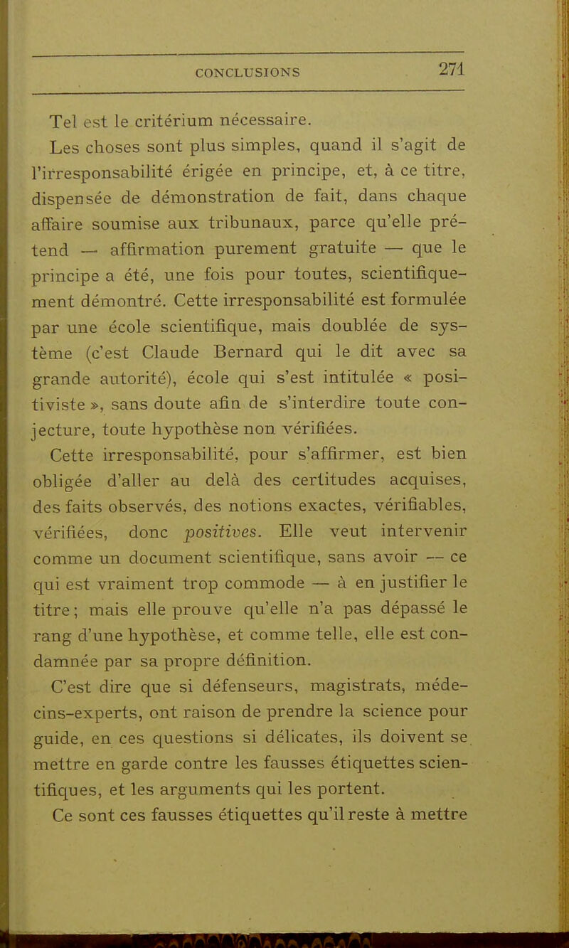 Tel est le critérium nécessaire. Les choses sont plus simples, quand il s'agit de l'irresponsabilité érigée en principe, et, à ce titre, dispensée de démonstration de fait, dans chaque affaire soumise aux tribunaux, parce qu'elle pré- tend — affirmation purement gratuite — que le principe a été, une fois pour toutes, scientifique- ment démontré. Cette irresponsabilité est formulée par une école scientifique, mais doublée de sys- tème (c'est Claude Bernard qui le dit avec sa grande autorité), école qui s'est intitulée « posi- tiviste », sans doute afin de s'interdire toute con- jecture, toute hypothèse non vérifiées. Cette irresponsabilité, pour s'affirmer, est bien obligée d'aller au delà des certitudes acquises, des faits observés, des notions exactes, vérifiables, vérifiées, donc positives. Elle veut intervenir comme un document scientifique, sans avoir — ce qui est vraiment trop commode — à en justifier le titre ; mais elle prouve qu'elle n'a pas dépassé le rang d'une hypothèse, et comme telle, elle est con- damnée par sa propre définition. C'est dire que si défenseurs, magistrats, méde- cins-experts, ont raison de prendre la science pour guide, en ces questions si délicates, ils doivent se mettre en garde contre les fausses étiquettes scien- tifiques, et les arguments qui les portent. Ce sont ces fausses étiquettes qu'il reste à mettre m