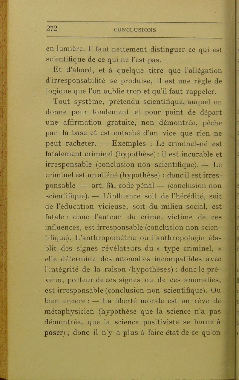 en lumière. Il faut nettement distinguer ce qui est scientifique de ce qui ne l'est pas. Et d'abord, et à quelque titre que l'allégation d'irresponsabilité se produise, il est une règle de logique que l'on oublie trop et qu'il faut rappeler. Tout système, prétendu scientifique, auquel on donne pour fondement et pour point de départ une affirmation gratuite, non démontrée, pêche par la base et est entaché d'un vice que rien ne peut racheter. — Exemples : Le criminel-né est fatalement criminel (hypothèse) : il est incurable et irresponsable (conclusion non scientifique). — Le criminel est un aliéné (hypothèse) : donc il est irres- ponsable — art. 64, code pénal — (conclusion non scientifique). — L'influence soit de l'hérédité, soit de l'éducation vicieuse, soit du milieu social, est fatale : donc l'auteur du crime, victime de ces influences, est irresponsable (conclusion non scien- tifique). L'anthropométrie ou l'anthropologie éta- blit des signes révélateurs du « type criminel, » elle détermine des anomalies incompatibles avec l'intégrité de la raison (hypothèses) : donc le pré- venu, porteur de ces signes ou de ces anomalies, est irresponsable (conclusion non scientifique). Ou bien encore : — La liberté morale est un rêve de métaphysicien (hypothèse que la science n'a pas démontrée, que la science positiviste se borne à poser) ; donc il n'y a plus à faire état de ce qu'on