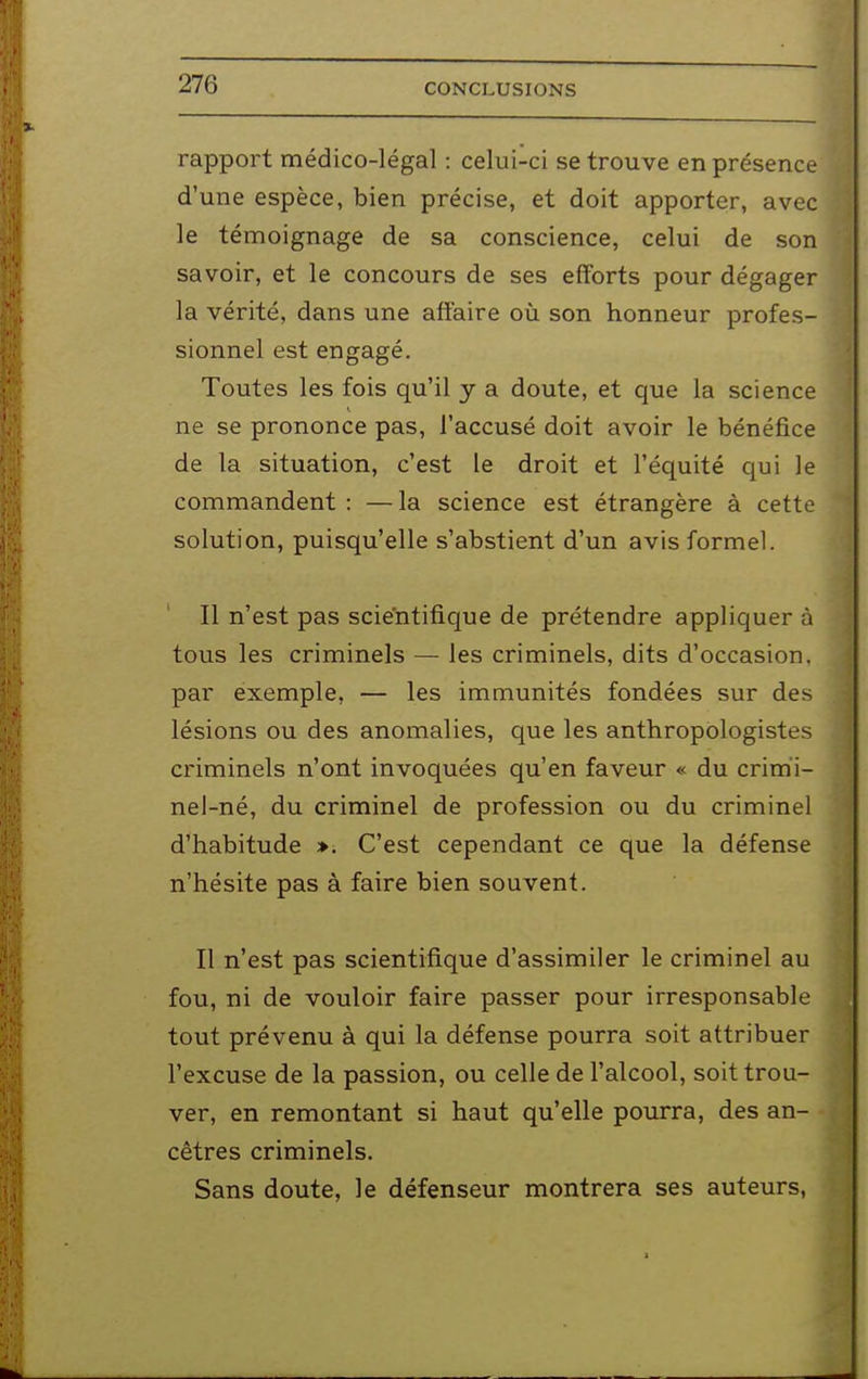 rapport médico-légal : celui-ci se trouve en présence d'une espèce, bien précise, et doit apporter, avec le témoignage de sa conscience, celui de son savoir, et le concours de ses efforts pour dégager la vérité, dans une affaire où son honneur profes- sionnel est engagé. Toutes les fois qu'il y a doute, et que la science ne se prononce pas, l'accusé doit avoir le bénéfice de la situation, c'est le droit et l'équité qui le commandent : —la science est étrangère à cette solution, puisqu'elle s'abstient d'un avis formel. Il n'est pas scientifique de prétendre appliquer à tous les criminels — les criminels, dits d'occasion, par exemple, — les immunités fondées sur des lésions ou des anomalies, que les anthropologistes criminels n'ont invoquées qu'en faveur « du crimi- nel-né, du criminel de profession ou du criminel d'habitude ». C'est cependant ce que la défense n'hésite pas à faire bien souvent. Il n'est pas scientifique d'assimiler le criminel au fou, ni de vouloir faire passer pour irresponsable tout prévenu à qui la défense pourra soit attribuer l'excuse de la passion, ou celle de l'alcool, soit trou- ver, en remontant si haut qu'elle pourra, des an- cêtres criminels. Sans doute, le défenseur montrera ses auteurs,