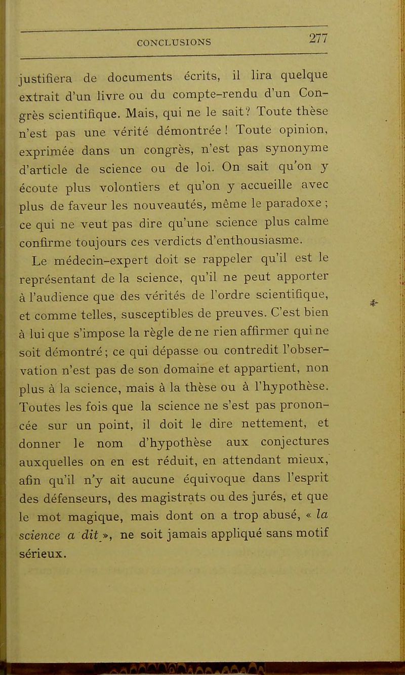 justifiera de documents écrits, il lira quelque extrait d'un livre ou du compte-rendu d'un Con- grès scientifique. Mais, qui ne le sait? Toute thèse n'est pas une vérité démontrée ! Toute opinion, exprimée dans un congrès, n'est pas synonyme d'article de science ou de loi. On sait qu'on y écoute plus volontiers et qu'on y accueille avec plus de faveur les nouveautés, même le paradoxe ; ce qui ne veut pas dire qu'une science plus calme confirme toujours ces verdicts d'enthousiasme. Le médecin-expert doit se rappeler qu'il est le représentant de la science, qu'il ne peut apporter à l'audience que des vérités de l'ordre scientifique, et comme telles, susceptibles de preuves. C'est bien à lui que s'impose la règle de ne rien affirmer qui ne soit démontré ; ce qui dépasse ou contredit l'obser- vation n'est pas de son domaine et appartient, non plus à la science, mais à la thèse ou à l'hypothèse. Toutes les fois que la science ne s'est pas pronon- cée sur un point, il doit le dire nettement, et donner le nom d'hypothèse aux conjectures auxquelles on en est réduit, en attendant mieux, afin qu'il n'y ait aucune équivoque dans l'esprit des défenseurs, des magistrats ou des jurés, et que le mot magique, mais dont on a trop abusé, « la science a dit », ne soit jamais appliqué sans motif sérieux.