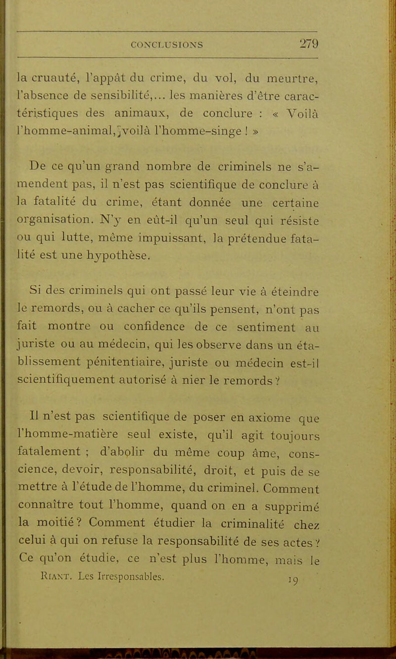 la cruauté, l'appât du crime, du vol, du meurtre, l'absence de sensibilité,... les manières d'être carac- téristicjues des animaux, de conclure : « Voilà l'homme-animal, jVoilà l'homme-singe ! » De ce qu'un grand nombre de criminels ne s'a- mendent pas, il n'est pas scientifique de conclure à la fatalité du crime, étant donnée une certaine organisation. N'y en eùt-il qu'un seul qui résiste ou qui lutte, même impuissant, la prétendue fata- lité est une hypothèse. Si des criminels qui ont passé leur vie à éteindre le remords, ou à cacher ce qu'ils pensent, n'ont pas fait montre ou confidence de ce sentiment au juriste ou au médecin, qui les observe dans un éta- blissement pénitentiaire, juriste ou médecin est-il scientifiquement autorisé à nier le remords ? Il n'est pas scientific[ue de poser en axiome que l'homme-matière seul existe, qu'il agit toujours fatalement ; d'abolir du même coup âme, cons- cience, devoir, responsabilité, droit, et puis de se mettre à l'étude de l'homme, du criminel. Comment connaître tout l'homme, quand on en a supprimé la moitié? Comment étudier la criminalité chez celui à qui on refuse la responsabilité de ses actes ? Ce qu'on étudie, ce n'est plus l'homme, mais le Riant. Les Irresponsables. jo
