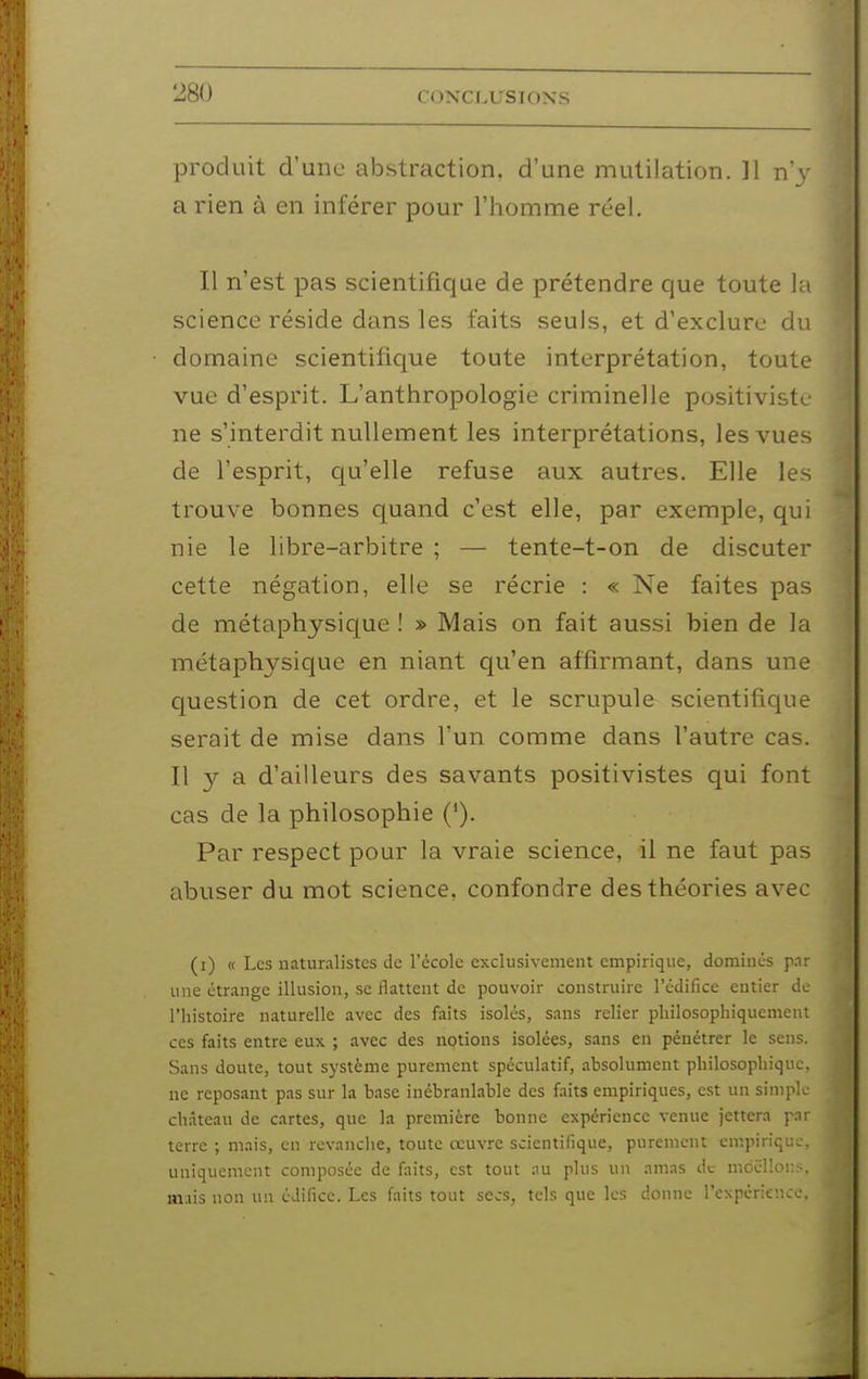 produit d'une abstraction, d'une mutilation. ]1 n\- a rien à en inférer pour l'homme réel. Il n'est pas scientifique de prétendre que toute la science réside dans les faits seuls, et d'exclure du domaine scientifique toute interprétation, toute vue d'esprit. L'anthropologie criminelle positiviste ne s'interdit nullement les interprétations, les vues de l'esprit, qu'elle refuse aux autres. Elle les trouve bonnes quand c'est elle, par exemple, qui nie le libre-arbitre ; — tente-t-on de discuter cette négation, elle se récrie : « Ne faites pas de métaphysique ! » Mais on fait aussi bien de la métaphysique en niant qu'en affirmant, dans une question de cet ordre, et le scrupule scientifique serait de mise dans l'un comme dans l'autre cas. Il a d'ailleurs des savants positivistes qui font cas de la philosophie ('). Par respect pour la vraie science, il ne faut pas abuser du mot science, confondre des théories avec (i) « Les naturalistes de l'école exclusivement empirique, dominés par une étrange illusion, se flattent de pouvoir construire l'édifice entier de l'histoire naturelle avec des faits isolés, sans relier pliilosophiquemeut ces faits entre eux ; avec des nptions isolées, sans en pénétrer le sens. Sans doute, tout système purement spéculatif, absolument philosopliique, ne reposant pas sur la base inébranlable des faits empiriques, est un simple château de cartes, que la première bonne expérience venue jettera pnr terre ; mais, en revanche, toute œuvre scientifique, purement cmpiriqi:.. uniquement composée de faits, est tout au plus un amas de moëllor.: . mais non un édifice. Les faits tout secs, tels que les donne l'expérience