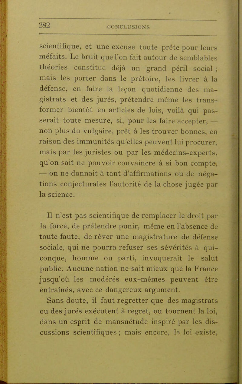 scientifique, et une excuse toute prête pour leurs méfaits. Le bruit que l'on fait autour de semblables théories constitue déjà un grand péril social ; mais les porter dans le prétoire, les livrer à la défense, en faire la leçon quotidienne des ma- gistrats et des jurés, prétendre même les trans- former bientôt en articles de lois, voilà qui pas- serait toute mesure, si, pour les faire accepter, — non plus du vulgaire, prêt à les trouver bonnes, en raison des immunités qu'elles peuvent lui procurer, mais par les juristes ou par les médecins-experts, qu'on sait ne pouvoir convaincre à si bon compte, — on ne donnait à tant d'affirmations ou de néga- tions conjecturales l'autorité de la chose jugée par la science. Il n'est pas scientifique de remplacer le droit par la force, de prétendre punir, même en l'absence de toute faute, de rêver une magistrature de défense sociale, qui ne pourra refuser ses sévérités à qui- conque, homme ou parti, invoquerait le salut public. Aucune nation ne sait mieux que la France jusqu'oïl les modérés eux-mêmes peuvent être entraînés, avec ce dangereux argument. Sans doute, il faut regretter que des magistrats ou des jurés exécutent à regret, ou tournent la loi, dans un esprit de mansuétude inspiré par les dis- cussions scientifiques ; mais encore, la loi <3xiste.