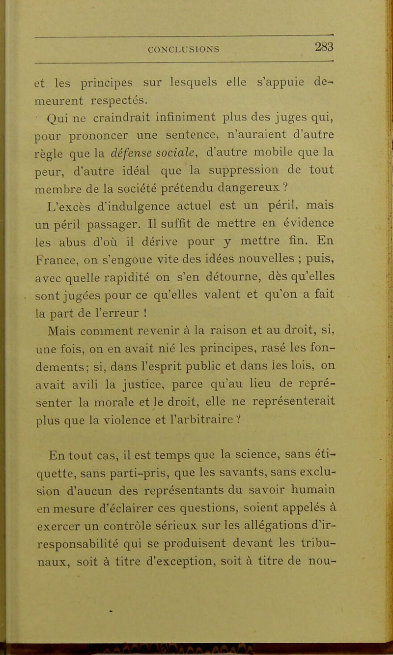 et les principes sur lesquels elle s'appuie de- meurent respectés. Qui ne craindrait infiniment plus des juges qui, pour prononcer une sentence, n'auraient d'autre règle que la défense sociale, d'autre mobile que la peur, d'autre idéal que la suppression de tout membre de la société prétendu dangereux ? L'excès d'indulgence actuel est un péril, mais un péril passager. Il suffit de mettre en évidence les abus d'où il dérive pour y mettre fin. En France, on s'engoue vite des idées nouvelles ; puis, avec quelle rapidité on s'en détourne, dès qu'elles sont jugées pour ce qu'elles valent et qu'on a fait la part de l'erreur ! Mais conmient revenir à la raison et au droit, si, une fois, on en avait nié les principes, rasé les fon- dements; si, dans l'esprit public et dans les lois, on avait avili la justice, parce qu'au lieu de repré- senter la morale et le droit, elle ne représenterait plus que la violence et l'arbitraire 1 En tout cas, il est temps que la science, sans éti- quette, sans parti-pris, que les savants, sans exclu- sion d'aucun des représentants du savoir humain en mesure d'éclairer ces questions, soient appelés à exercer un contrôle sérieux sur les allégations d'ir- responsabilité qui se produisent devant les tribu- naux, soit à titre d'exception, soit à titre de nou-