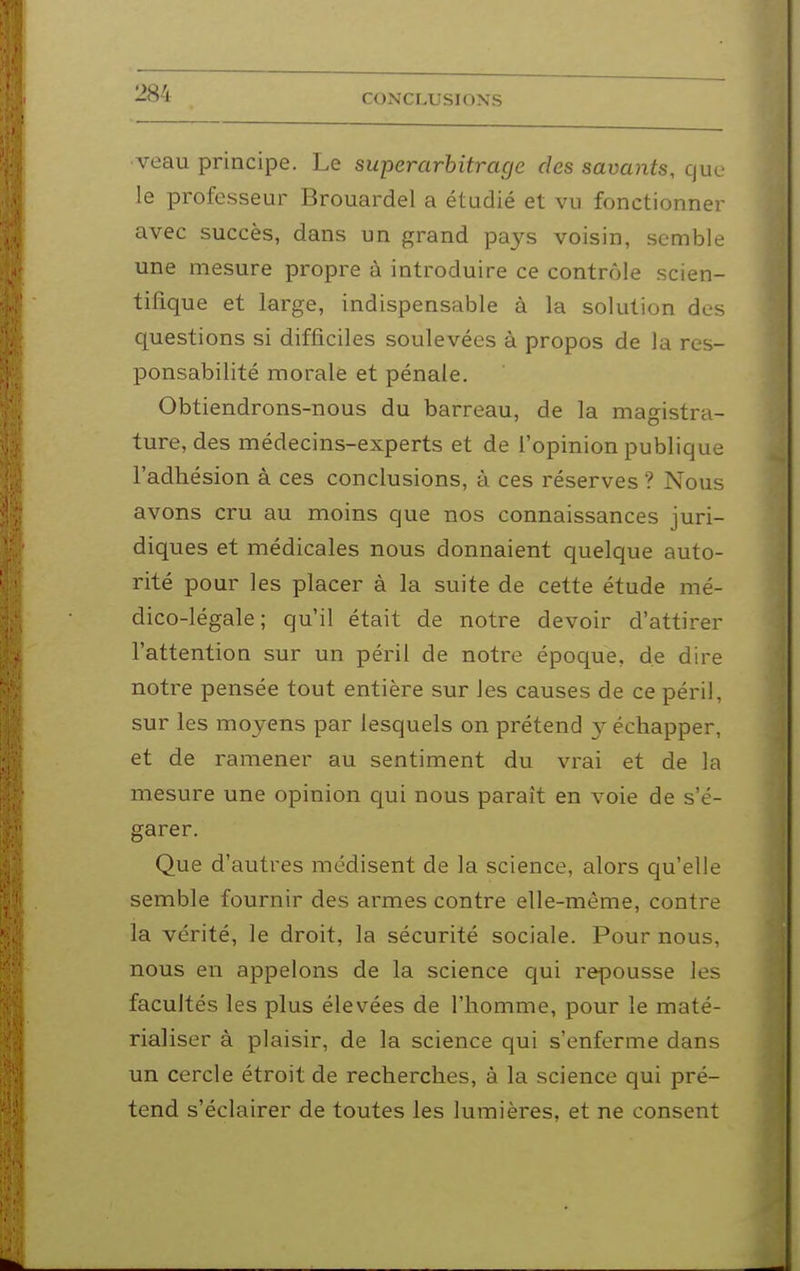 ■veau principe. Le superarhitrage des savants, que le professeur Brouardel a étudié et vu fonctionner avec succès, dans un grand pays voisin, semble une mesure propre à introduire ce contrôle scien- tifique et lai'ge, indispensable à la solution des questions si difficiles soulevées à propos de la res- ponsabilité morale et pénale. Obtiendrons-nous du barreau, de la magistra- ture, des médecins-experts et de l'opinion publique l'adhésion à ces conclusions, à ces réserves ? Nous avons cru au moins que nos connaissances juri- diques et médicales nous donnaient quelque auto- rité pour les placer à la suite de cette étude mé- dico-légale; qu'il était de notre devoir d'attirer l'attention sur un péril de notre époque, de dire notre pensée tout entière sur les causes de ce péril, sur les moyens par lesquels on prétend y échapper, et de ramener au sentiment du vrai et de la mesure une opinion qui nous paraît en voie de s'é- garer. Que d'autres médisent de la science, alors qu'elle semble fournir des armes contre elle-même, contre la vérité, le droit, la sécurité sociale. Pour nous, nous en appelons de la science qui repousse les facultés les plus élevées de l'homme, pour le maté- rialiser à plaisir, de la science qui s'enferme dans un cercle étroit de recherches, à la science qui pré- tend s'éclairer de toutes les lumières, et ne consent