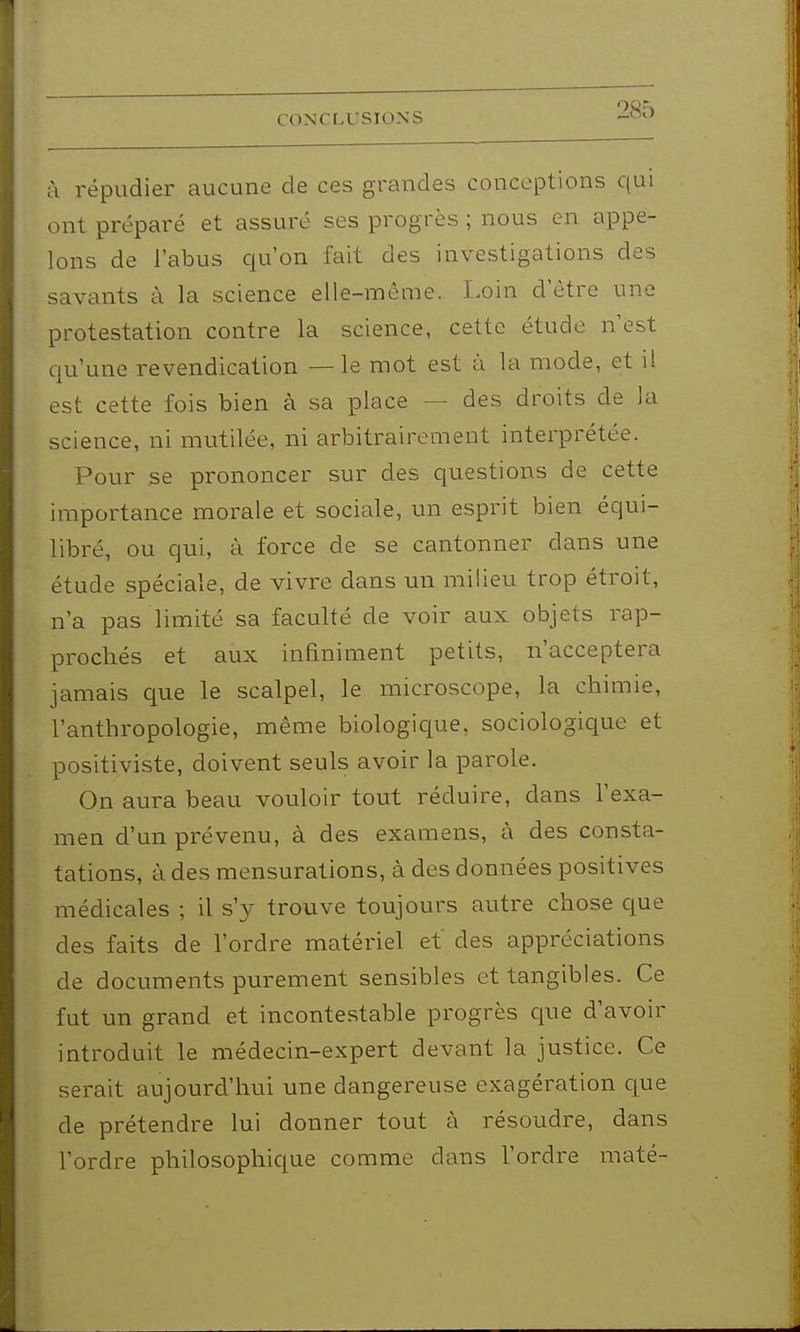 à i-épudier aucune de ces grandes conceptions qui ont préparé et assuré ses progrès ; nous en appe- lons de l'abus qu'on fait des investigations des savants à la science elle-même, l.oin d'être une protestation contre la science, cette étude n'est qu'une revendication —le mot est à la mode, et i! est cette fois bien à sa place — des droits de la science, ni mutilée, ni arbitrairement interprétée. Pour se prononcer sur des questions de cette impoi-tance morale et sociale, un esprit bien équi- libré, ou qui, à force de se cantonner dans une étude spéciale, de vivre dans un milieu trop étroit, n'a pas limité sa faculté de voir aux objets rap- prochés et aux infiniment petits, n'acceptera jamais C[ue le scalpel, le microscope, la chimie, l'anthropologie, même biologique, sociologique et positiviste, doivent seuls avoir la parole. On aura beau vouloir tout réduire, dans l'exa- men d'un prévenu, à des examens, à des consta- tations, à des mensurations, à des données positives médicales ; il s'y trouve toujours autre chose c|ue des faits de l'ordre matériel et des appréciations de documents purement sensibles et tangibles. Ce fut un grand et incontestable progrès que d'avoir introduit le médecin-expert devant la justice. Ce serait aujourd'hui une dangereuse exagération que de prétendre lui donner tout à résoudre, dans l'ordre philosophic[ue comme dans l'ordre maté-