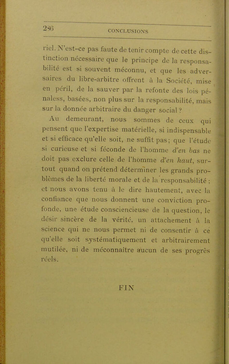 riel. N'est-ce pas faute de tenir compte de cette dis- tinction nécessaire que le principe de la responsa- bilité est si souvent méconnu, et que les adver- saires du libre-arbitre offrent à la Société, mise en péril, de la sauver par la refonte des lois pé- naless, basées, non plus sur la responsabilité, mais sur la donnée arbitraire du danger social ? Au demeurant, nous sommes de ceux qui pensent que l'expertise matérielle, si indispensable et si efficace qu'elle soit, ne suffit pas; que l'étude si curieuse et si féconde de l'homme d'en bas ne doit pas exclure celle de l'homme d'en haut, sur- tout quand on prétend déterminer les grands pro- blèmes de la liberté morale et de la responsabilité ; et nous avons tenu à le dire hautement, avec la confiance que nous donnent une conviction pro- fonde, une étude consciencieuse de la question, le désir sincère de la vérité, un attachement à la science qui ne nous permet ni de consentir à ce qu'elle soit systématiquement et arbitrairement mutilée, ni de méconnaître aucun de ses progrès réels. FIN