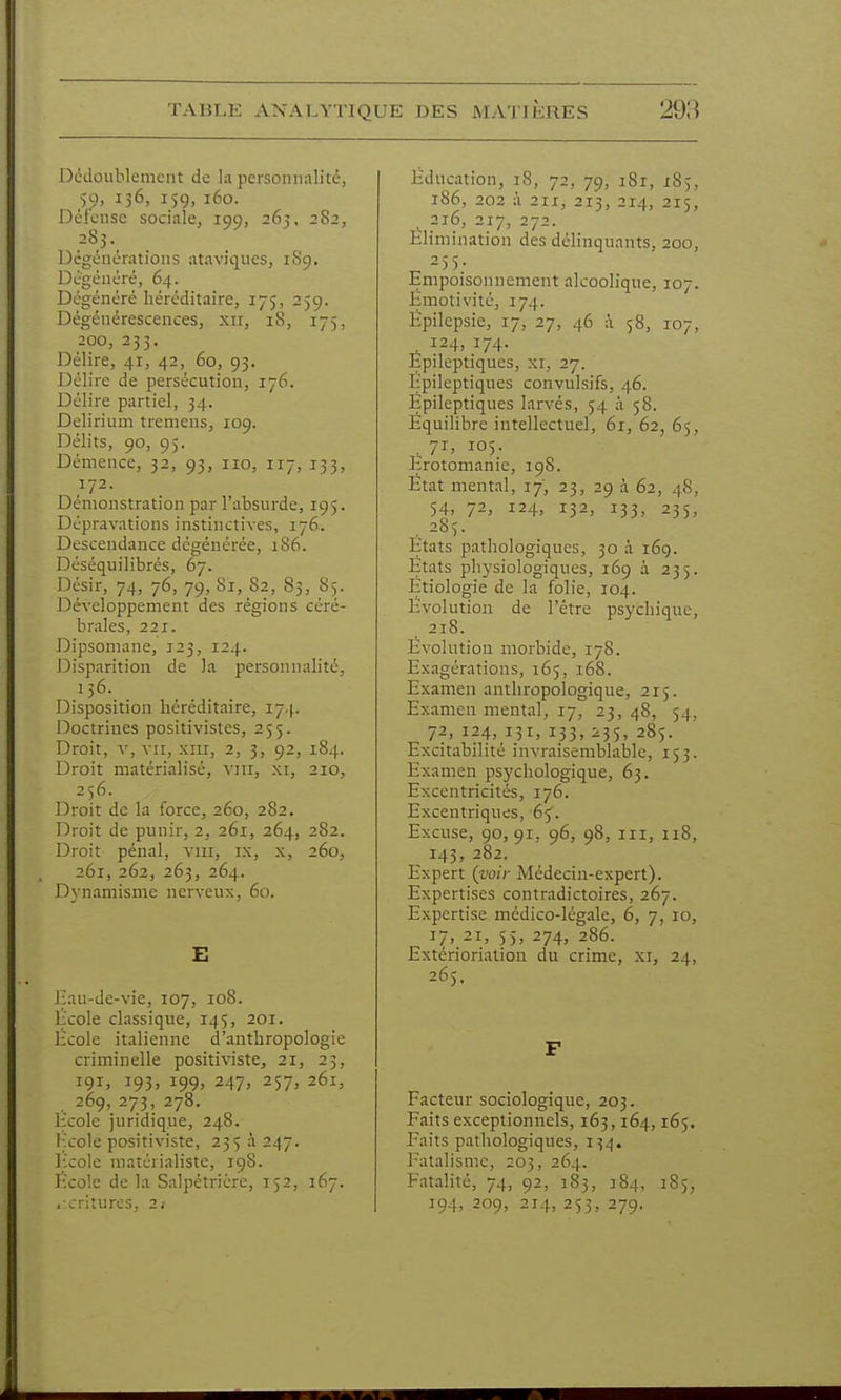 Dédoublement de la persoiiiialitc, 59, 136, 159, 160. Déi'cnsc sociale, 199, 263, 282, 2S3. Dcgénératioiis ataviques, 1S9. Dcgénéré, 64. Dégénéré héréditaire, 175, 259. Dégénérescences, xii, 18, 175, 200, 253. Délire, 41, 42, 60, 93. Délire de persécution, 176. Délire partiel, 34. Delirium tremens, 109. Délits, 90, 95. Démence, 32, 93, iio, 117, 133, 172. Démonstration par l'absurde, 195. Dépravations instinctives, 176. Descendance dégénérée, :86. Déséquilibrés, 67. Désir, 74, 76, 79, Si, 82, 83, 85. Développement des régions céré- brales, 221. Dipsomane, 123, 124. Disparition de la personnalité, 136. Disposition héréditaire, 17.|. Doctrines positivistes, 255. Droit, V, VII, xiir, 2, 3, 92, 184. Droit matérialisé, viii, xi, 210, 256. Droit de la force, 260, 282. Droit de punir, 2, 261, 264, 282. Droit pénal, viii, ix, x, 260, 261, 262, 263, 264. Dynamisme nerveux, 60. E l:au-de-vie, 107, 108. licole classique, 145, 201. Hcole italienne d'anthropologie criminelle positiviste, 21, 23, 191. i93> i99> 247> 257. 261, 269, 273, 278. licole juridique, 248. l;!cole positiviste, 235 à 247. licole matérialiste, 198. l'icolc de la Salpétrière, 152, 167. iicriturcs, 21 Éducation, 18, 72, 79, 181, 185, 186, 202 à 211, 213, 214, 215, 216, 217, 272. Elimination des délinquants, 200, -55; Empoisonnement alcoolique, 107. Emotivité, 174. Ëpilepsie, 17, 27, 46 à 58, 107, 124, 174. Epileptiques, xi, 27. Epileptiques convulsifs, 46. lipileptiques larvés, 54 à 58. Equilibre intellectuel, 61, 62, 65, . 7i> 105- Erotomanie, 198. Etat mental, 17, 23, 29 à 62, 48, 54. 72, i24> 132, 133. 235, . 285. Etats pathologiques, 30 à 169. Etats physiologiques, 169 à 235. Etiologie de la folie, 104. Evolution de l'être psychique, 218. Évolution morbide, 178. Exagérations, 165, 168. Examen anthropologique, 215. Examen mental, 17, 23, 48, 54, 72, 124, 131, 133, i35, 285. Excitabilité invraisemblable, 153. Examen psychologique, 63. Excentricités, 176. Excentriques, 65. Excuse, 90, 91, 96, 98, III, 118, 143, 282. Expert (voir Médecin-expert). Expertises contradictoires, 267. Expertise médico-légale, 6, 7, 10, 17. 21, 55> 274, 286. Extérioriation du crime, xi, 24, 265. F Facteur sociologique, 203. Faits exceptionnels, 163,164,165. Faits pathologiques, 134. Fatalisme, 203, 264. Fatalité, 74, 92, 183, 184, 185, 194, 209, 214, 253, 279.
