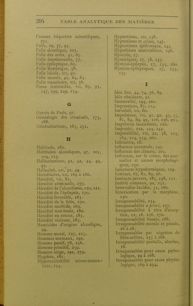 l'iuisses étiquettes scientifiques, 271. l'olic, 29, 37, 93. l'olic alcoolique, 103. l'olio des actes, 41, 65. l'olie émotionnelle, 77, Polie épileptiquc, 60. Folie hystérique, 58. Polie lucide, xit, 40. l'olie morale, 41, 64, 65. Polie transitoire, xii, 36. Force irrésistible, vu, 89, 95, 147. 199. 249' 254- G (îarnis de Paris, 97. Généalogie des criminels, 173, 188. Généralisations, 165, 232. H Habitude, 182. Habitudes alcooliques, 97, 103, 109, 123. Hallucinations, 32, 42, 44, 49, 92- , Halluciné, xii, 32, 49. Héréditaires, xii, 169 à 186. Hérédité, vu, 81. Hérédité criminelle, 173. Hérédité de l'alcoolisme, 120,121. llérédité de l'épilepsie, 170. Hérédité favorable, 183. Hérédité de la folie, 170. Hérédité morbide, 169. Hérédité non fatale, 180. Hérédité en retour, 183. Hérédité vicieuse, 183. Plomicides d'origine alcoolique, 99- Homme moral, 127, 215. Hommes normaux, 192. Homme passif, 78, 156. tlomme primitif, 259. Homme singe, 191, 279. Hygiène, 181. Hvpercxcitabilité névro-muscu - liirc, 15.1. Hypnotisme, xii, 138. Hypnotisme et crime, 147. Hypnotisme épidémique, 144. Hypothèses matérialistes, 246. Hystérie, 17. Hystériques, 17, 58, 137. Hystéro-épilepsie, 17, 135, 160. Hystéro-épileptiques, 17, 135, 137- I Idée fixe, 44, 74, 76, 89. Idée obsédante, 92. Immoralité, 104, 260. Impressions, 87, 114. Innulsif, xii, 60. Impulsions, vu, 41, 42, 43, 55, 81, 84, 89, 93, 116, 136, 215. Impulsion incendiaire, 126. Impunité, 112, 124, 143. Imputabilité, vir, 22, 58, 123, 184, 214, 254, 262. Infirmités, 18. Influence ancestrale, 193. Influence des climats, 205. lufluence, sur le crime, des ano- malies et causes morphologi- ques, 230. Injections hypodermiques, 129. Instinct, 67, 81, 89, 96. Instincts pervers, 185, 198, 211. Intérêt commun, 92, 251. Intervalles lucides, 31, 160. Intoxication par la morphine 130. Irresponsabilité, 234. Irresponsabilité à priori, 237. Irresponsabilité à titre d'excep tion, 12, 16, 256, 270. Irresponsabilité banale, 168. Irresponsabilité morale et pénale 16 à 28. Irresponsables par néo;ation di libre-arbitre, 235 à 268. Irresponsabilité partielle, absolue 18. Irresponsables pour cause patho logique, 29 à 168. Irresponsables pour cause physio logique, 169 à 234.