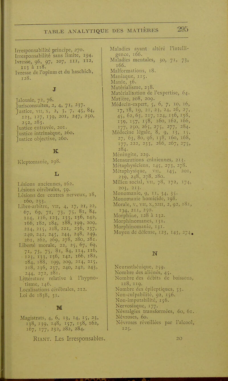 Irresponsabilité principe, 270. Irresponsabilité sans limite, 194. Ivresse, 96, 97, 107, m, 112, 115 à 118. Ivresse de l'opium et du hasdiicn, 128. J Jalousie, 72, 76. Jurisconsultes, 2, 4, 71, 257. Justice, vu, X, 2, 3, 7, 45> ^4) 123, 127, 139, 201, 247, 250, 252, 283. Justice entravée, 201. Justice intrinsèque, 260. Justice objective, 260. K Kleptomanie, 198. L Lésions anciennes, 162. Lésions cérébrales, 59. Lésions des centres nerveux, 18, 160, 233. Libre-arbitre, vu, 4, 17, 21, 22, 67. 69. 7i> 73. 75> 81, 84, 114, 116, 125, 133, 136, 142, 166, 182, 184, 188, 199, 209, 214, 215, 218, 221, 236, 237, 240, 242, 243, 244, 248, 249, 261, 262, 269, 278, 280, 281. Liberté morale, 22, 25, 67, 6g, 71. 73> 75. 81, 84, 114, 116, 123, 133, 136, 142, 166, 182, 184, 188, 199, 209, 214, 215, 218, 236, 237, 240, 242, 243, 244, 272, 281. Littérature relative à l'hypno- tisme, II) 6. Localisations cérébrales, 212. Loi de 1838, 31. M Magistrats, 4, 6, 13, 14, ij, 23, 138, 139, 148, 157, 158, 162, 167, 177, 232, 282, 284. Riant. Les Irresponsables. Maladies ayant altéré l'intelli- gence, j66. Maladies mentales, 30, 71, 73, 166. Malformations, 18. Maniaque, 115. Manie, 56. Matérialisme, 25S. Matérialisation de l'expertise, 6^ . Matière, 208, 209. Médecin-expert, 5, 6, 7, 10, 16, 17, 18, 19, 21, 23, 24, 26, 27, 45, 62,63, 117, 124, 136, 138, 139, 157, 158, 160, 162, 166, 177, 250, 265, 275, 277, 284. Médecine légale, 8, 9, 13, 15, 27, 63, 80, 96, 138, 160, 168, 177, 222, 233, 266, 267, 275, 284. Méningite, 229. Mensurations crâniennes^ 213. Métaphysiciens, 145, 273, 27S. Métaphysique, vu, 145, 201, 239, 2^8, 278, 280. Milieu social, vir, 78, 172, 174, 203, 21;. Monomanie, g, 11, 34, 35. Monomanie homicide, ig8. Morale, V, vir, X, xiu, 2,92, j8,i, 194, 211, 250. Morphine, 128 à 132. Morphinomanes, J51. Morphinomanie, 131. Moyen de défense, 123, 145, 27^, N Neurasthénique, 25g. Nombre des aliénés, 45. Nombre des débits de boissons^ 118, iig. Nombre des épileptiques, 53. Non-culpabilité, 92, 156. Non-imputabilité, 156. Nervosiaque, 177. Névralgies transformées, 60, 61. Névroses, 60. Névroses réveillées par l'alcool, 125. 20