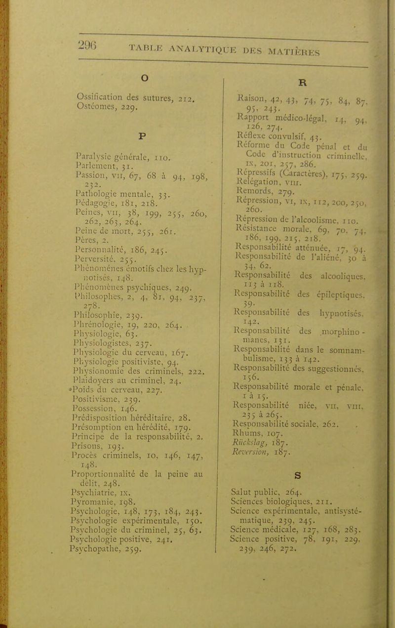 Ossification des sutures, 212. Ostil'omes, 229. l'aralysic gciicralc, ,110. l'arlemcnt, 31. Passion, vir, 67, 68 à 94, 198, 232. Pathologie mentale, 33. Pédagogie, 181, 218. Peines, vu, 38, 199, 255, 260, 262, 263, 264. l'eine de mort, 255, 261. Pères, 2. Personnalité, 186, 245. Perversité. 255. Phénomènes émotifs chez les hyp- notisés, 148. Phénomènes psychiques, 249. Philosophes, 2, 4, 8j, 94, 237, 278. Philosophie, 239. ]'hré)iologie, 19, 220, 264. Physiologie, 63. Piiysiologistes, 237. Physiologie du cerveau, 167. i^liysiologie positiviste, 94. Physionomie des criminels, 222. i^laidoyers au criminel, 24. •>Poids du cerveau, 227. Positivisme, 239. l'ossession, 146. I^rcdisposition héréditaire, 28. Présomption en hérédité, 179. l'rincipe de la responsabilité, 2. l'risons, 193. l'rocès criminels, 10, 146, 147, Proportionnalité de la peine au délit, 248. Psychiatrie, ix. Pyronianie, igS. Psychologie, 148, 173, 184, 243. Psychologie expérimentale, 150. Psychologie du criminel, 25, 63, Psychologie positive, 241, Psychopathe, 259. Kaison, 42, 43, 74, 75. «4, 87. 9). 243- Rapport médico-légal, j ). 94 126, 274. Réflexe convulsif, 43. Réforme du Code pénal et du Code d'instruction criminelle. IX, 201, 237, 286. Répressifs (Caractères). 175, 239. Relégation, viir. Remords, 279. Répression, vi, ix, 112, 2co, 2;,j. 260. Répression de l'alcoolisme, iio. Résistance morale, 69. 70. 7}. 186, 199, 215, 218. Responsabilité atténuée, 17, 94. Respon-sabilité de l'aliéné, 30 à 34- 62. Responsabilité des alcooliques. 113 à 118. l^esponsabilité des épileptiques. 39- Responsabilité des hypnotisés. 142. Responsabilité des .morphino - mânes, 131. Responsabilité dans le somnam- bulisme, 153 à 142. Responsabilité des suggestionnés. 156. Responsabilité morale et pénale. I à 15. Responsabilité niée, vu. 235 à 265. Responsabilité sociale. 262. Rhums, 107. Riickslag, 187. Rnvrsioii, 187. S Salut public, 264. Sciences biologiques, 211. Science expérimentale, antisysté- niatique, 239, 245. Science médicale, 127, 168, 2S3. Science positive, 78, 191. 229. 239, 246, 272,