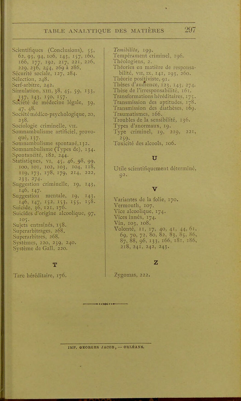 Scientifiques (Conclusions), 55, 62, 93, 94> 106, 145, 157, 160, 166, 177, 192, 217, 221, 226, 229, 236, 2.54, 269 à 286. Sécurité sociale, 127, 284. Sélection, 248. Serf-arbitre, 2,|2. Simulation, xiii, 38, 45, 59, 133, J37, 145, 150, 157. Société de médecine légale, 39, 47, 48. Sociétémédico-psycliologique, 20, - ^.38- Sociologie criminelle, vu. Somnambulisme artificiel, provo- qué, 157. Somnambulisme spontané, 132. Somnambulisme (Types de), 134. Spontanéité, 182, 244. Statistiques, vi, 45, 46, 98, 99, 100, loi, 102, 103, 104, 118, 119, 173, 178, 179, 214, 222, 235. 274. Suggestion criminelle, 19, 143, 146, 147. Suggestion mentale, ig, 143, 146, 147, 152, IS3, 155- 15s- Suicide, 36, 121, 176. Suicides d'origine alcoolique, 97, Sujets entrâmes, 158. Superarbitrages, 268. Superarbitres, 268. Systèmes, 220, 259, 240. Système de Gall, 220. T Tare héréditaire, 176. TcDiihilila, 199. Tempérament criminel, 196. Théologiens, 2. Théories en matière de responsa- bilité, VII, IX, 141, 193, 260. Théorie positiviste, 91. Thèses d'aucTience, 123, 143, 274. Thèse de l'irresponsabilité, 161. Transformations héréditaires, 17 ^. Transmission des aptitudes, 17S. Transmission des diathèses, 169. Traumatismcs, 166. Troubles de la sensibilité, 136. Types d'anormaux, 19. Type criminel, 19, 219, 221, 259. Toxicité des alcools, 106. U Utile scientifiquement déterminé, 92. V Variantes de la folie, 170. Vermouth, 107. Vice alcoolique, 174. Vices innés, 174. Vin, 105, 108. Volonté, II, 17, 40, 41, 44, 61, 69, 70, 72, 80, 82, 83, 85, 86, 87, 88, 96, 133, 166, 181, 186, 218, 241, 242, 243. Z Zygomas, 222. IMP. OEOROES JACOn, — OBLÉANS.