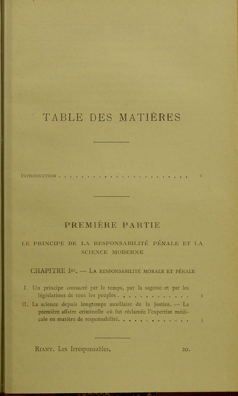 TABLE DES MATIÈRES Introduction' PREMIÈRE PARTIE 1.1': PRINCIPE DE LA RESPONSABILITÉ PENALE ET L SCIENCE MODERNE CHAPITRE 1er. — La. responsabilité morale et pénale I. Un principe consacre par le temps, par la sagesse et par les législations de tous les peuples II. La science depuis longtemps auxiliaire de la justice. — La première affaire criminelle où fut réclamée l'expertise médi- cale en matière de responsabilité Riant. Les Irresponsables. 20.