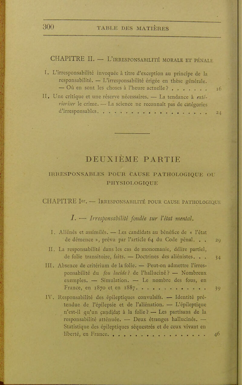 CHAPITRE II. — L'irresponsabilité morale et pénali; I. L'irresponsabilité invoquée à titre d'exception au principe de la responsabilité. — L'irresponsabilité érigée en thèse générale. — Oi'i en sont les choses à l'heure actuelle? i6 II, Une critique et une réserve nécessaires. — La tendance à exlc- rioriser le crime. — La science ne reconnaît pas de catégories d'irresponsables 2 ; DEUXIEME PARTIE IRRESPONSABLES POUR CAUSE PATHOLOGIQUE OV PHYSIOLOGIQUE CHAPITRE I^'. — Irresponsabilité pour cause PATHOLOGiaut /. — Irresponsabilité fondée sur Vêlai mmlal. I. Aliénés et assimilés. — Les candidats au bénéfice de « l'état de démence », prévu par l'article 64 du Code pénal. . . 2y II. La responsabilité dans les cas de monomanie, délire partiel, de folie transitoire, faits. — Doctrines des aliénistes. . . 34 III. Absence de critérium de la folie. — Peut-on admettre l'irres- ponsabilité du fou lucide? de l'halluciné? — Nombreux exemples. — Simulation. — Le nombre des fous, en France, en 1870 et en 1887 ^cj IV. Responsabilité des épileptiques convulsifs. — Identité pré- tendue de l'épilepsie et de l'aliénation. — L'épileptique n'est-il qu'un candidat .à la folie ? — Les partisans de la responsabilité atténuée. — Deux étranges hallucinés. — Statistique des épileptiques séquestrés et de ceux vivant eu liberté, en France 46