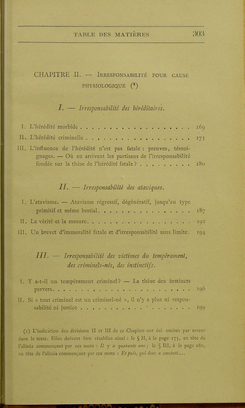 CHAPITRE II. — Irresponsabilité pour cause PHYSIOLOGiaUE (*) /. — Irresponsabilité des héréditaires. I. L'hérédité morbide 169 II. L'hérédité criminelle 175 m. L'influence de l'hérédité n'est pas fat.ile : preuves, témoi- gnages. — Où en arrivent les partisans de l'irresponsabilité fondée sur la thèse de l'hérédité fatale? 180 II. —- Irresponsabilité des ataviques. I. L'atavisme. — Atavisme régressif, dégénératif, jusqu'au type primitif et même bestial 187 II. La vérité et la mesure 192 III. Un brevet d'immoralité fatale et d'irrespons.ibilité sans limite. 194 III. — Irresponsabilité des victimes du tempérament, des criminels-nés, des instinctifs. 1. Y a-t-il un tempérament criminel? — La thèse des instincts pervers 196 H. Si « tout criminel est un criminel-né », il n'y a plus ni respon- sabilité ni justice  199 (i) L'indication des divisions II et III de ce Chapitre ont été omises par erreur dans le texte. Elles doivent être rct.ablies ainsi : le § II, à la page 173, en tète de l'alinéa commençant par ces mois : Il y a qiiaratile nus ; le § III, à la page 180, en tcte de l'alinéa commençant par ces mots : El puis, q:n donc n coiislaii....