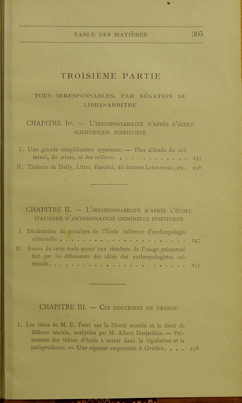 TROISIÈME PARTIE TOUS IRRESPONSABLES, PAR NÉGATION DU LIBRE-ARBITRE CHAPITRE Ici-. — L'irresponsabilité d'après l'école SCIENTIFIQUE POSITIVISTE I. Une grande simplification apparente. — Plus d'étude du cri- minel, du crime, ni des milieux 2}'^ II. Théories de Daily, Littrc, Haeckel, du docteur Letourneau, etc. 25(S CHAPITRE II. — L'irresponsabilité d'après l'école ITALIENNE d'anthropologie CRIMINELLE POSITIVISTE I. Déclaration de principes de l'iïcole italienne d'anthropologie criminelle , II. Aveux de cette école quant aux résultats de l'usage prématuré fait par les défenseurs des idées des anthropologistes cri- minels CHAPITRE m. — Ces doctrines en frange I. Les idées de M. E. Ferri sur la liberté morale et le droit de défense sociale, analj'sées par M. Albert Desjardins. — Pré- tention des thèses d'école à entrer dans la législation et la jurisprudence. — Une réponse empruntée à Ortolan. . . , 258 f