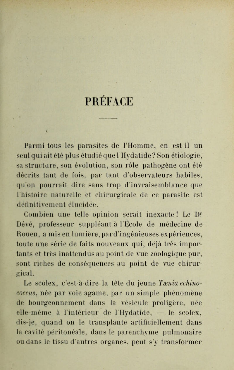 PRÉFACE Parmi tous les parasites de l’Homme, en est-il un seul qui ait été plus étudié que l’Hydatide? Son étiologie, sa structure, son évolution, son rôle pathogène ont été décrits tant de fois, par tant d’observateurs habiles, ([u'oii pourrait dire sans trop d’invraisemblance que l’histoire naturelle et chirurgicale de ce parasite est délinitivemcnt élucidée. (h)mbien une telle opinion serait inexacte ! Le Dévé, professeur suppléant à l'École de médecine de Houen, a mis en lumière, pard’ingénieuses expériences, toute une série de faits nouveaux qui, déjà très impor- tants et très inattendus au point de vue zoologique pur, sont riches de conséquences au point de vue chirur- gical. Le scolex, c’est-à dire la tête du jeune Tænia echirio- coccus, née par voie agame, par un simple phénomène de bourgeonnement dans la vésicule proligère, née elle-même à rintérieur de rilydatide, — le scolex, dis-je, (juand on le transplante artificiellement dans la cavité péritonéale, dans le parenchyme pulmonaire ou dans le tissu d’autres organes, peut s’y transformer