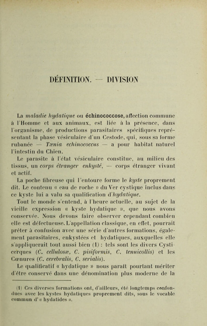 DÉFBITION. - DIVISION La maladie hydatique ou échinococcose, affection coiiimiiiie à rHoininc et aux animaux, est liée à la présence, dans roriîanisiue, de productions parasitaires spécifiques repré- sentant la [)tiasc vésiculaire duiu Cestode, qui, sous sa forme rubanée — Tænia echinococcus — a pour habitat naturel finteslin du Chien. Le parasite à l'état vésiculaire constitue, au milieu des Iissus, un corps étranger enkysté, — corps étranger vivant et actif. La poche libreuse ({ui rentoure forme le kyste proprement dit. Le contenu a eau de roche » du Ver cystique inclus dans ce kyste lui a valu sa qualification â'hydatique. Tout le monde s'entend, à l'heure actuelle, au sujet de la vieille expression « kyste hydatique », que nous avons conservée. Nous devons faire observer cependant combien elle est défectueuse. L'ap|)ellation classique, en effet, pourrait jiréler à confusion avec une série d'autres formations, égale- ment parasitaires, enkystées et hydatiques, auxquelles elle s'appliquerait tout aussi bien (1) : tels sont les divers Cysti- ceiNjues (C. cellulosæ, C. pisiforniis, C. tenuicollis) et les (fumures (C. cerebralis, C. serialis). I.e (pialificatif « hydatique » nous parait pourtant mériter d'èlre conservé dans une dénomination plus moderne de la (1) Cos (fivorses formations ont, d’ailleurs, été longtemps confon- dues avec les kystes hydati<iues proprement dits, sous le vocable commun d’« hydatides ».