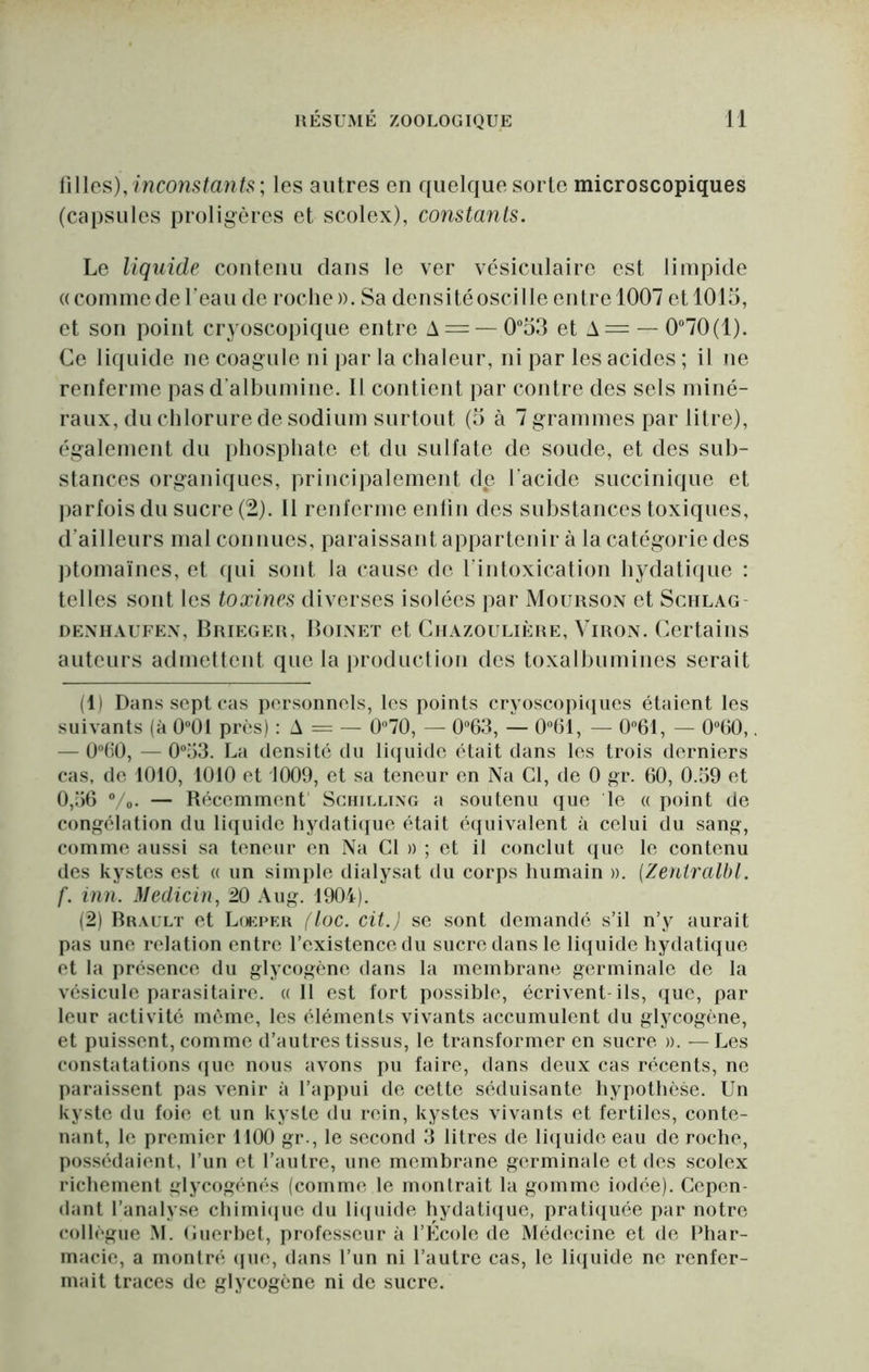 iWlcs), inconstants; les autres en quelque sorte microscopiques (capsules proligères et scolex), constants. Le liquide couteiiu dans le ver vésiculaire est limpide ((commedeTeau de roche)). Sa deusitéoscille entre 1007 et 1015, et son point cryoscopique entre A = — 053 et A= — 0“70(1). Ce liquide ne coagule ni par la chaleur, ni par les acides ; il ne renferme pas d’albumine. Il contient par contre des sels miné- raux, du chlorure de sodium surtout (5 à 7 grammes par litre), également du phosphate et du sulfate de soude, et des sub- stances organiques, principalement de l’acide succiiiique et parfois du sucre (2). 11 renferme enfin des substances toxiques, d’ailleurs mal connues, paraissant appartenir à la catégorie des ptomaïues, et qui sont la cause de riiitoxication hydatiiiue ; telles sont les toxines diverses isolées par Mourson et Schlag- OENHAUFEX, Brieger, Bolnet et CiiAzouLiÈRE, ViRON. Certains auteurs admettent que la production des toxalbumines serait (1) Dans sept cas personnels, les points cryoscopicpies étaient les suivants (à 0“01 pr(;s) : A = — 0'’70, — 063, — 0°61, — 061, — 0“60,. — Ü^fiO, — 0;)3. La densité du liquide était dans les trois derniers cas, de 1010, 1010 et 1009, et sa teneur en Na Cl, de 0 gr. 60, 0.59 et 0,56 Vo. — Récemment Schilling a soutenu cjue le « point de congélation du liquide hydatiiiue était éijuivalent à celui du sang, comme aussi sa teneur en Na Cl » ; et il conclut (pie le contenu des kystes est a un simple dialysat du corps humain ». {Zeniralbl. f. inn. Medicin, 20 Au g. 1904). (2) Brault et Louper floc. cit.J se sont demandé s’il n’y aurait pas une relation entre l’existence du sucre dans le liquide hydatique et la présence du glycogène dans la membrane germinale de la vésicule parasitaire. «Il est fort possible, écrivent ils, que, par leur activité même, les éléments vivants accumulent du glycogène, et puissent, comme d’autres tissus, le transformer en sucre ». —Les constatations ipie nous avons pu faire, dans deux cas récents, ne paraissent pas A’enir à l’appui de cette séduisante hypothèse. Un kyste du foie et un kyste du rein, kystes vivants et fertiles, conte- nant, le premier 1100 gr., le second 3 litres de liituide eau de roche, possédaient, l’un et l’autre, une membrane germinale et des scolex richement glycogénés (comme le montrait la gomme iodée). Cepen- dant l’analyse cbimlipic du liipiide hydatique, prati({uée par notre collègue M. (luerbel, professeur à l’Élcole de Médecine et de Phar- macie, a montré ipie, dans l’un ni l’autre cas, le liquide ne renfer- mait traces de glycogène ni de sucre.