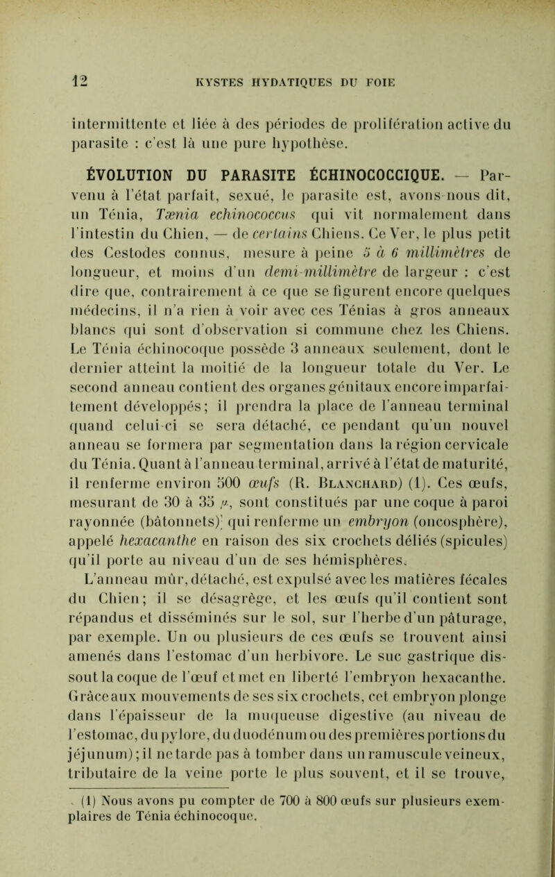 intermittente et liée à des périodes de prolifération actiYe du parasite : c’est là une pure hypothèse. ÉVOLUTION DU PARASITE ÉCHINOCOCCIQUE. — Par- Yenu à l’état parfait, sexué, le parasite est, avons nous dit, un Ténia, Tænia echinococcus qui vit norinaleinent dans l’intestin du Chien, — de cerlaim Chiens. Ce Ver, le plus petit des Cestodes connus, mesure à i)eine à à 6 mülimHres de longueur, et moins d’un demi-millimètre de largeur : c’est dire que, contrairement à ce que se figurent encore quelques médecins, il n’a rien à voir avec ces Ténias à gros anneaux blancs qui sont d’observation si commune chez les Chiens. I.e Ténia échinocoque ]>ossède 3 anneaux seulement, dont le dernier atteint la moitié de la longueur totale du Ver. Le second anneau contient des organes génitaux encore imparfai- tement développés; il prendra la place de ranneau terminal fliiand celui-ci se sera détaché, ce pendant qu’un nouvel anneau se formera par segmentation dans la région cervicale du Ténia. Quant à l’anneau terminal, arrivé à l’état de maturité, il renferme environ 500 œufs (R. Blanchard) (1). Ces œufs, mesurant de 30 à 35 /j-, sont constitués par une coque à paroi rayonnée (bâtonnets)’ qui renferme un embryon (oncosphère), appelé hexacanthe en raison des six crochets déliés (spiculés) qu’il porte au niveau d’un de ses hémisphères. L’anneau mûr, détaché, est expulsé avec les matières fécales du Chien; il se désagrège, et les œufs qu’il contient sont répandus et disséminés sur le sol, sur l’herbe d’un pâturage, par exemple. Un ou ])lusieurs de ces œufs se trouvent ainsi amenés dans l’estomac d’un herbivore. Le suc gastrique dis- sout la coque de l’œuf et met en liberté l’embryon hexacanthe. Cràceanx mouvements de ses six crochets, cet embryon plonge dans l’épaisseur de la mu(|ueuse digestive (au niveau de l’estomac, du pylore, du duodénum ou des premières portions du jéjunum) ; il ne tarde pas à tomber dans un ramuscule veineux, tributaire de la veine porte le plus souvent, et il se trouve, - (1) Nous avons pu compter de 700 à 800 œufs sur plusieurs exem- plaires de Ténia échinocoque.