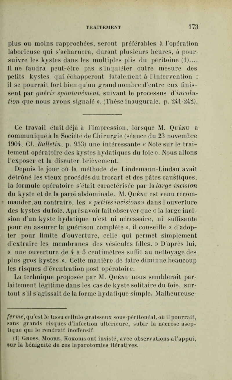 plus ou moins rapprochées, seront préférables à l’opération laborieuse qui s’acharnera, durant plusieurs heures, à pour- suivre les kystes dans les multiples plis du péritoine (1).... 11 ne faudra peut-être pas s’impiiéter outre mesure des petits kystes (jui écliapperout fatalement à l’intervention : il se pourrait fort bieii(|u’un grand nombre d’entre eux finis- sent par guérir spontanément, suivant le processus d’involu- tion que nous avons signalé ». (Tlièse inaugurale, p. 241-242). Ce travail était déjà à l’impression, lorsque M. Quénu a communiqué à la Société de Cliirurgie (séance du 23 novembre 1904, Cf. Bulletin, p. 953) une intéressante a Note sur le trai- tement opératoire des kystes hydatiques du foie ». Nous allons l’exposer et la discuter brièvement. Depuis le jour où la méthode de Lindemann-Lindau avait détrôné les vieux procédés du trocart et des pâtes caustiques, la formule opératoire s’était caractérisée par lalarge incision du kyste et de la paroi abdominale. M. Quénu est venu recom- mander,au contraire, les U petites incisions)) dans l’ouverture des kystes dufoie. Aprèsavoirfaitobserverque (( la large inci- sion d’un kyste hydatique n’est ni nécessaire, ni suffisante pour en assurer la guérison complète », il conseille a d’adop- ter pour limite d’ouverture, celle qui permet simplement d’extraire les membranes des vésicules-tilles. » D’après lui, « une ouverture de 4 à 5 centimètres suffit au nettoyage des plus gros kystes ». Cette manière de faire diminue beaucoup les ris(jues d’éventration jiost-opératoire. La technique proposée par M. Quénu nous semblerait par- faitement légitime dans les cas de kyste solitaire du foie, sur- tout s’il s’agissait de la forme hydatique simple. Malheureuse- fermé,([u’csl le tissu ccllulo graisscux sous-péritonéal,où il pourrait, sans grands riscpies d’infection ultérieure, subir la nécrose asep- tiijue (pii le rendrait inolïensif. (l) Guoss, Moore, KoKouisont insisté, avec observations àfappui, sur la bénignité de ces laparotomies itératives.