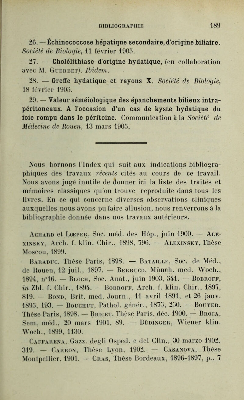 2C).— Échinococcose hépatique secondaire, d’origine biliaire. Société de Biologie, 11 février 190o. 27. — Cholélithiase d’origine hydatique, (en collaboration avec M. Guebbet). Ibidem. 28. — Greffe hydatique et rayons X. Société de Biologie, 18 février 1905. 29. — Valeur séméiologique des épanchements bilieux intra- péritoneaux. A l’occasion d’un cas de kyste hydatique du foie rompu dans le péritoine. Communication à la Sociéié de Médecine de Bouen, 13 mars 1905. Nous bornons l’Index qui suit aux indications bibliogra- phiques des travaux récents cités au cours de ce travail. Nous avons jugé inutile de donner ici la liste des traités et mémoires classi(jues qu’on trouve reproduite dans tous les livres. En ce qui concerne diverses observations cliniques auxquelles nous avons pu faire allusion, nous renverrons à la bibliographie donnée dans nos travaux antérieurs. Achard et Loeper, Soc. méd. des Hôp., juin 1900. — Ale- xiNSKY, Arch. f. klin. Cliir., 1898, 796. — Alexinsky, Thèse Moscou, 1899. Haraduc, Thèse Paris, 1898. — Bataille, Soc. de Méd., de Rouen, 12 juil., 1897. — Berruco, Münch. med. Woch., 1894, n®16. — Bloch, Soc. Anat., juin 1903, 541. — Bobroff, in Zbl. f. Chir., 1894. — Bobroff, Arch. f. klin. Chir.. 1897, 819. — Bom), Brit. med. Journ., 11 avril 1891, et 26 janv. 1895, 193. — Bouchut, Pathol, génér., 1875, 250. — Bouyer. Thèse Paris, 1898. — Bricet, Thèse Paris, déc. 1900. — Broca, Sem. méd., 20 mars 1901, 89. — Bldinger, Wiener klin. Woch., 1899, 1130. Caffarena, Gazz. degli Osped. e del Clin., 30 marzo 1902, 319. — Carron, Tlièse Lyon, 1902. — Casanova, Thèse Montpellier, 1901. — Cras, Thèse Bordeaux, 1896-1897, p.. 7