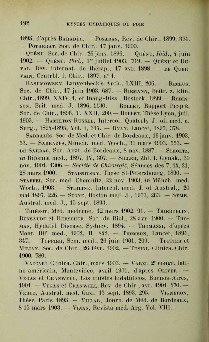 1895, d’après Baraduc. — Posadas, Rev. de Chir., 1899, 374. — PoTHERAT, Soc. de Chir., 17 janv. 1900. Quénu, Soc. de Chir., 26 janv. 1896. — QuÉxXU, Ibid., 4 juin 1902. — Quénu, Ibid., 1” juillet 1903, 719. - Quénu et Du- VAL, Rev. internat, de théra])., 17 avr. 1898. — de Quer- VAiN, Centrbl. f. Cliir., 1897, n“ 1. Rasumowsky, Langenbeck’s Arcb., LXIII, 206. — Reclus, Soc. de Chir., 17 juin 1903, 687. — Riemann, Beitr. z. klin. Chir., 1899, XXIV, 1, et Inaug--I)iss., Rostock, 1899.— Robin- son, Brit. lued. J. 1896, 1130. — Rollet, Rapport Picqué, Soc. de Chir., 1896, ï. XXII, 200.— Rollet, Thèse Lyon, juil. 1903. — Hamilton-Russel, Intercol. Quaterly J. of. ined. a. Surg., 1894-1893, Vol. I, 317. - Ryan, Lancet, 1895, 378. Sabrazès, Soc.de Méd. et Chir. de Bordeaux, 16 janv. 1903, 53. — Sabrazès, Münch. ined. Woch., 31 mars 1903. 533. — DE Sardac, Soc. Anat. de Bordeaux, 8 nov. 1887. — Scholtz, in Riforina ined., 1897, IV, 307. — Siller, Zbl. f. Gynak., 30 nov. 1901, 1306.— Société de Chirurgie, Séances des 7,14,21, 28 mars 1900. — Stadnitsky, Thèse St-Pétersbourg, 1890. — Staffel, Soc. med. Cliemnitz, 22 nov. 1903, in Münch. med. Woch., 1903. — Stirline, Intercol. med, J. of Austral., 20 mai 1897, 226.— Stone, Boston med. J., 1903, 263. — Syme, Austral, med. J., 15 sept. 1893. Thiénot, Méd. moderne, 12 mars 1902, 91. — Thiercelin, Bensaude et Herscher, Soc. de Biol., 28 avr. 1900. — Tho- mas, Hydatid Disease, Sydney, 1894. — Thomassi, d’après Mori, Rif. med., 1902, II, 842. — Thomson, Lancet, 1894, 347, — Tuffier, Sem. méd., 26 juin 1901, 209. — Tuffier et Milian, Soc. de Chir., 26 févr. 1902. — Tusini, Clinica. Chir. 1900, 780. Vaccari, Clinica. Chir., mars 1903. — Varzi, 2 congr. lati- no-américain, Montevideo, avril 1901, d’après Oliver. — Vegas et Cranwell, Los quistes hidatidicos, Buenos-Aires, 1901. — Vegas et Cranwell, Rev. de Chir., avr. 1901, 470. — Verco, Austral, med. Gaz., 15 sept. 1893, 295. — Vigneron, Thèse Paris 1895. — Villar, Journ. de Méd. de Bordeaux, 8-15 mars 1903. — Vinas, Revista méd. Arg. Vol. VIII.