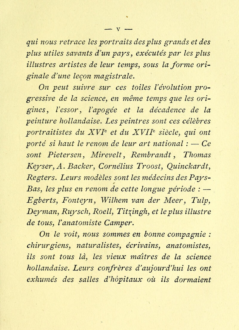 y qui nous retrace les portraits des plus grands et des plus utiles savants d’un pays, exécutés par les plus illustres artistes de leur temps, sous la forme ori- ginale d’une leçon magistrale. On peut suivre sur ces toiles l’évolution pro- gressive de la science, en même temps que les ori- gines, l’essor, l’apogée et la décadence de la peinture hollandaise. Les peintres sont ces célèbres portraitistes du XVIe et du XVIIe siècle, qui ont porté si haut le renom de leur art national : — Ce sont Pietersen, Mirevelt, Rembrandt, Thomas Key s er, A. Backer, Cornélius Troost, Quinckardt, Regters. Leurs modèles sont les médecins des Pays- Bas, les plus en renom de cette longue période : — Egberts, Fonteyn, Wilhem van der Meer, Tulp, Deyman, Ruysch, Roell, Tit^ingh, et le plus illustre de tous, Vanatomiste Camper. On le voit, nous sommes en bonne compagnie : chirurgiens, naturalistes, écrivains, anatomistes, ils sont tous là, les vieux maîtres de la science hollandaise. Leurs confrères d’aujourd’hui les ont exhumés des salles d’hôpitaux où ils dormaient