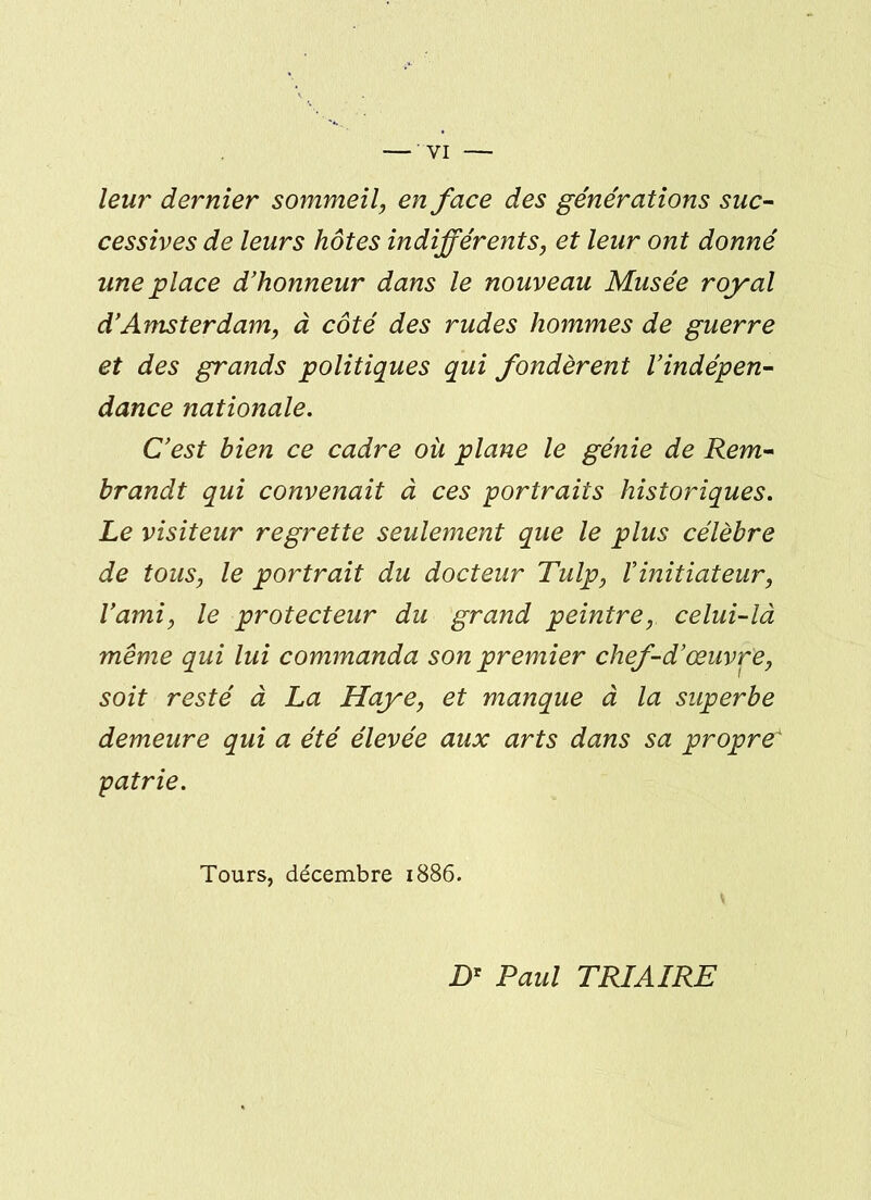 leur dernier sommeil, en face des générations suc- cessives de leurs hôtes indifférents, et leur ont donné une place d'honneur dans le nouveau Musée royal d'Amsterdam, à côté des rudes hommes de guerre et des grands politiques qui fondèrent l'indépen- dance nationale. C'est bien ce cadre où plane le génie de Rem- brandt qui convenait à ces portraits historiques. Le visiteur regrette seulement que le plus célèbre de tous, le portrait du docteur Tulp, l'initiateur, l'ami, le protecteur du grand peintre, celui-là même qui lui commanda son premier chef-d'œuvre, soit resté à La Haye, et manque à la superbe demeure qui a été élevée aux arts dans sa propre* patrie. Tours, décembre 1886. Dr Paul TRIAIRE
