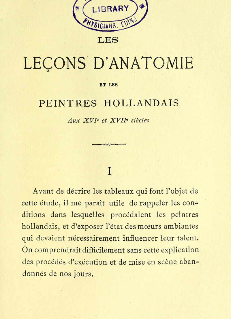r* f library^)*) LES LEÇONS D’ANATOMIE BT LES PEINTRES HOLLANDAIS Aux XVIe et XVIIe siècles ——s^wWlJVWWW—~ I Avant de décrire les tableaux qui font l’objet de cette étude, il me paraît utile de rappeler les con- ditions dans lesquelles procédaient les peintres hollandais, et d’exposer l’état des mœurs ambiantes qui devaient nécessairement influencer leur talent. On comprendrait difficilement sans cette explication des procédés d’exécution et de mise en scène aban- donnés de nos jours.