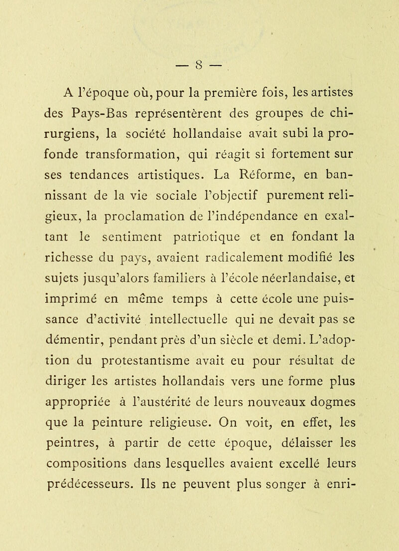 — 3 — A l’époque où, pour la première fois, les artistes des Pays-Bas représentèrent des groupes de chi- rurgiens, la société hollandaise avait subi la pro- fonde transformation, qui réagit si fortement sur ses tendances artistiques. La Réforme, en ban- nissant de la vie sociale l’objectif purement reli- gieux, la proclamation de l’indépendance en exal- tant le sentiment patriotique et en fondant la richesse du pays, avaient radicalement modifié les sujets jusqu’alors familiers à l’école néerlandaise, et imprimé en même temps à cette école une puis- sance d’activité intellectuelle qui ne devait pas se démentir, pendant près d’un siècle et demi. L’adop- tion du protestantisme avait eu pour résultat de diriger les artistes hollandais vers une forme plus appropriée à l’austérité de leurs nouveaux dogmes que la peinture religieuse. On voit, en effet, les peintres, à partir de cette époque, délaisser les compositions dans lesquelles avaient excellé leurs prédécesseurs. Ils ne peuvent plus songer à enri-