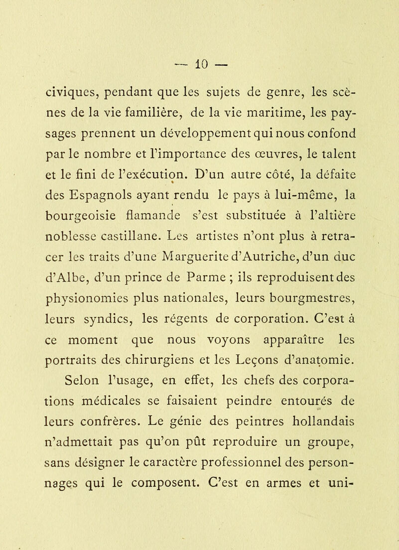 civiques, pendant que les sujets de genre, les scè- nes de la vie familière, de la vie maritime, les pay- sages prennent un développement qui nous confond par le nombre et l’importance des œuvres, le talent et le fini de l’exécution. D’un autre côté, la défaite des Espagnols ayant rendu le pays à lui-même, la bourgeoisie flamande s’est substituée à l’altière noblesse castillane. Les artistes n’ont plus à retra- cer les traits d’une Marguerite d’Autriche, d’un duc d’Albe, d’un prince de Parme ; ils reproduisent des physionomies plus nationales, leurs bourgmestres, leurs syndics, les régents de corporation. C’est à ce moment que nous voyons apparaître les portraits des chirurgiens et les Leçons d’anatomie. Selon l’usage, en effet, les chefs des corpora- tions médicales se faisaient peindre entourés de leurs confrères. Le génie des peintres hollandais n’admettait pas qu’on pût reproduire un groupe, sans désigner le caractère professionnel des person- nages qui le composent. C’est en armes et uni-