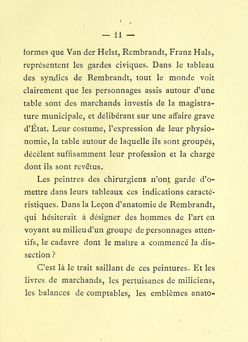formes que Van der Heist, Rembrandt, Franz Hais, représentent les gardes civiques. Dans le tableau des syndics de Rembrandt, tout le monde voit clairement que les personnages assis autour d’une table sont des marchands investis de la magistra- ture municipale, et délibérant sur une affaire grave d’État. Leur costume, l’expression de leur physio- nomie, la table autour de laquelle ils sont groupés, décèlent suffisamment leur profession et la charge dont ils sont revêtus. Les peintres des chirurgiens n’ont garde d’o- mettre dans leurs tableaux ces indications caracté- ristiques. Dans la Leçon d’anatomie de Rembrandt, qui hésiterait à désigner des hommes de l’art en voyant au milieu d’un groupe de personnages atten- tifs, le cadavre dont le maître a commencé la dis- section ? C’est là le trait saillant de ces peintures. Et les livres de marchands, les pertuisanes de miliciens, les balances de comptables, les emblèmes anato-