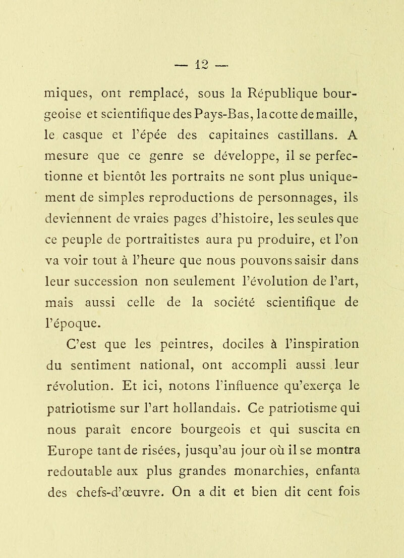 miques, ont remplacé, sous la République bour- geoise et scientifique des Pays-Bas, la cotte de maille, le casque et l’épée des capitaines castillans. A mesure que ce genre se développe, il se perfec- tionne et bientôt les portraits ne sont plus unique- ment de simples reproductions de personnages, ils deviennent de vraies pages d’histoire, les seules que ce peuple de portraitistes aura pu produire, et l’on va voir tout à l’heure que nous pouvons saisir dans leur succession non seulement l’évolution de l’art, mais aussi celle de la société scientifique de l’époque. C’est que les peintres, dociles à l’inspiration du sentiment national, ont accompli aussi leur révolution. Et ici, notons l’influence qu’exerça le patriotisme sur l’art hollandais. Ce patriotisme qui nous paraît encore bourgeois et qui suscita en Europe tant de risées, jusqu’au jour où il se montra redoutable aux plus grandes monarchies, enfanta des chefs-d’œuvre. On a dit et bien dit cent fois