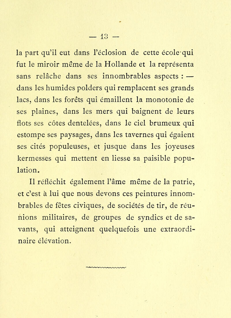 la part qu’il eut dans l’éclosion de cette école1 qui fut le miroir même de la Hollande et la représenta sans relâche dans ses innombrables aspects : — dans les humides polders qui remplacent ses grands lacs, dans les forêts qui émaillent la monotonie de ses plaines, dans les mers qui baignent de leurs flots ses côtes dentelées, dans le ciel brumeux qui estompe ses paysages, dans les tavernes qui égaient ses cités populeuses, et jusque dans les joyeuses kermesses qui mettent en liesse sa paisible popu- lation. Il réfléchit également l’âme même de la patrie, et c’est à lui que nous devons ces peintures innom- brables de fêtes civiques, de sociétés de tir, de réu- nions militaires, de groupes de syndics et de sa- vants, qui atteignent quelquefois une extraordi- naire élévation.